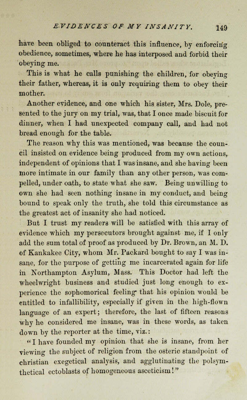 have been obliged to counteract this influence, by enforcing obedience, sometimes, where he has interposed and forbid their obeying me. This is what he calls punishing the children, for obeying their father, whereas, it is only requiring them to obey their mother. Another evidence, and one which his sister, Mrs. Dole, pre- sented to the jury on my trial, was, that I once made biscuit for dinner, when I had unexpected company call, and had not bread enough for the table. The reason why this was mentioned, was because the coun- cil insisted on evidence being produced from my own actions, independent of opinions that I was insane, and she having been more intimate in our family than any other person, was com- pelled, under oath, to state what she saw. Being unwilling to own she had seen nothing insane in my conduct, and being bound to speak only the truth, she told this circumstance as the greatest act of insanity she had noticed. But I trust my readers will be satisfied with this array of evidence which my persecutors brought against me, if I only add the sum total of proof as produced by Dr. Brown, an M. D. of Kankakee City, whom Mr. Packard bought to say I was in- sane, for the purpose of getting me incarcerated again for life in Northampton Asylum, Mass. This Doctor had left the wheelwright business and studied just long enough to ex- perience the sophomorical feeling that his opinion would be entitled to infallibility, especially if given in the high-flown language of an expert; therefore, the last of fifteen reasons why he considered me insane, was in these words, as taken down by the reporter at the time, viz.:  I have founded my opinion that she is insane, from her viewing the subject of religion from the osteric standpoint of christian exegetical analysis, and agglutinating the polsym- thetical ectoblasts of homogeneous asceticism!