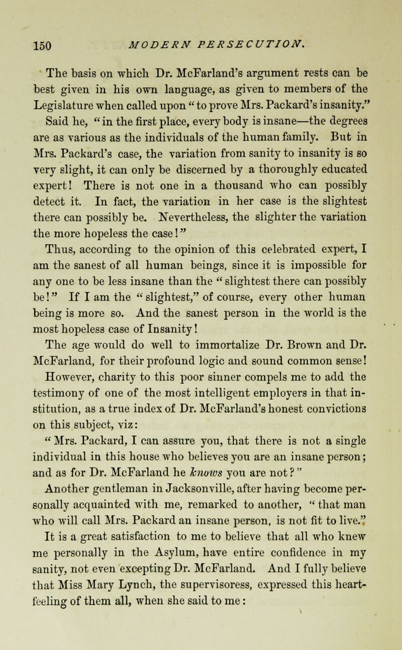 The basis on which Dr. McFarland's argument rests can be best given in his own language, as given to members of the Legislature when called upon  to prove Mrs. Packard's insanity. Said he,  in the first place, every body is insane—the degrees are as various as the individuals of the human family. But in Mrs. Packard's case, the variation from sanity to insanity is so very slight, it can only be discerned by a thoroughly educated expert! There is not one in a thousand who can possibly detect it. In fact, the variation in her case is the slightest there can possibly be. Nevertheless, the slighter the variation the more hopeless the case! Thus, according to the opinion of this celebrated expert, I am the sanest of all human beings, since it is impossible for any one to be less insane than the  slightest there can possibly be! If I am the  slightest, of course, every other human being is more so. And the sanest person in the world is the most hopeless case of Insanity! The age would do well to immortalize Dr. Brown and Dr. McFarland, for their profound logic and sound common sense! However, charity to this poor sinner compels me to add the testimony of one of the most intelligent employers in that in- stitution, as a true index of Dr. McFarland's honest convictions on this subject, viz:  Mrs. Packard, I can assure you, that there is not a single individual in this house who believes you are an insane person; and as for Dr. McFarland he hnoivs you are not ?  Another gentleman in Jacksonville, after having become per- sonally acquainted with me, remarked to another,  that man who will call Mrs. Packard an insane person, is not fit to live. It is a great satisfaction to me to believe that all who knew me personally in the Asylum, have entire confidence in my sanity, not even excepting Dr. McFarland. And I fully believe that Miss Mary Lynch, the supervisoress, expressed this heart- feeling of them all, when she said to me: