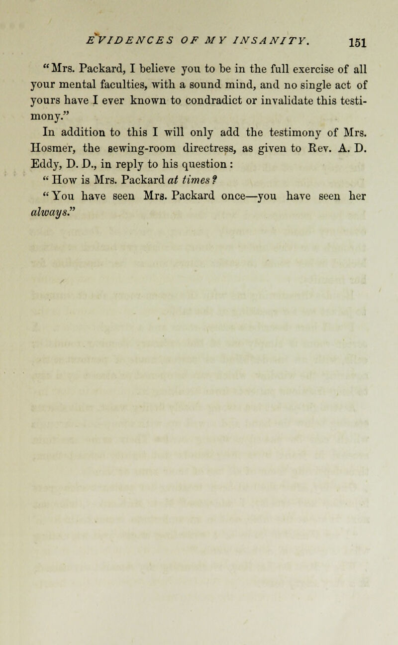  Mrs. Packard, I believe you to be in the full exercise of all your mental faculties, with a sound mind, and no single act of yours have I ever known to condradict or invalidate this testi- mony. In addition to this I will only add the testimony of Mrs. Hosmer, the sewing-room directress, as given to Rev. A. D. Eddy, D. D., in reply to his question :  How is Mrs. Packard at times ? You have seen Mrs. Packard once—you have seen her always.