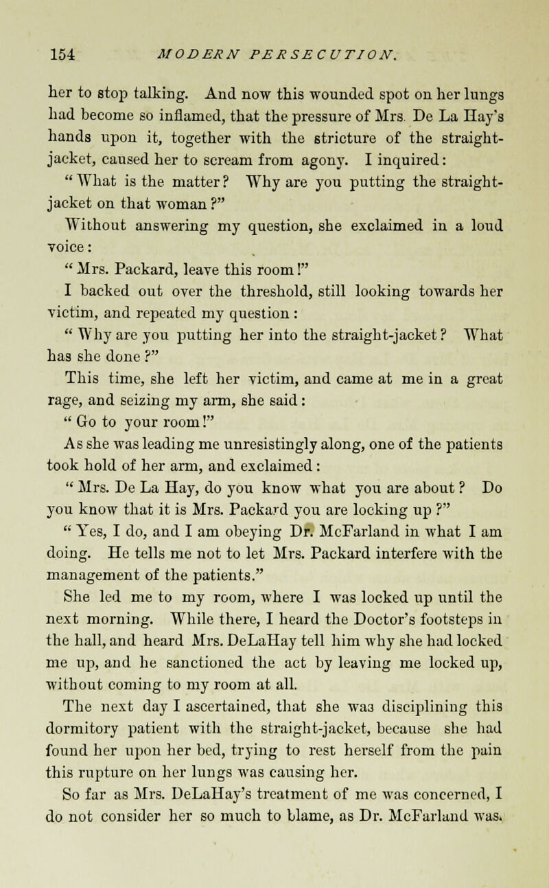her to stop talking. And now this wounded spot on her lungs had become so inflamed, that the pressure of Mrs. De La Hay's hands upon it, together with the stricture of the straight- jacket, caused her to scream from agony. I inquired: AVhat is the matter? Why are you putting the straight- jacket on that woman ? Without answering my question, she exclaimed in a loud voice:  Mrs. Packard, leave this room! I backed out over the threshold, still looking towards her victim, and repeated my question :  Why are you putting her into the straight-jacket ? What has she done ? This time, she left her victim, and came at me in a great rage, and seizing my arm, she said:  Go to your room! As she was leading me unresistingly along, one of the patients took hold of her arm, and exclaimed :  Mrs. De La Hay, do you know what you are about ? Do you know that it is Mrs. Packard you are locking lip ?  Yes, I do, and I am obeying Dr. McFarland in what I am doing. He tells me not to let Mrs. Packard interfere with the management of the patients. She led me to my room, where I was locked up until the next morning. While there, I heard the Doctor's footsteps in the hall, and heard Mrs. DeLaHay tell him why she had locked me up, and he sanctioned the act by leaving me locked up, without coming to my room at all. The next day I ascertained, that she wa3 disciplining this dormitory patient with the straight-jacket, because she had found her upon her bed, trying to rest herself from the pain this rupture on her lungs was causing her. So far as Mrs. DeLaHay's treatment of me was concerned, I do not consider her so much to blame, as Dr. McFarland was.