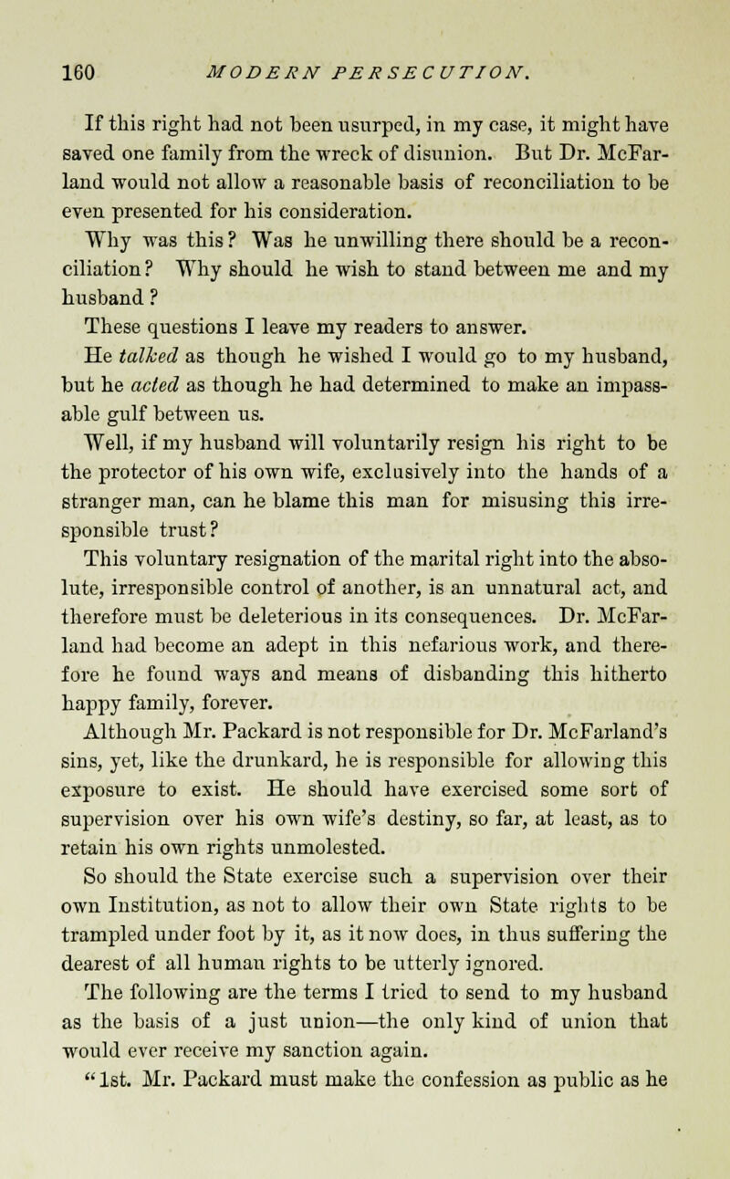 If this right had not been usurped, in my case, it might have saved one family from the wreck of disunion. But Dr. McFar- land would not allow a reasonable basis of reconciliation to be even presented for his consideration. Why was this ? Was he unwilling there should be a recon- ciliation ? Why should he wish to stand between me and my husband ? These questions I leave my readers to answer. He talked as though he wished I would go to my husband, but he acted as though he had determined to make an impass- able gulf between us. Well, if my husband will voluntarily resign his right to be the protector of his own wife, exclusively into the hands of a stranger man, can he blame this man for misusing this irre- sponsible trust? This voluntary resignation of the marital right into the abso- lute, irresponsible control of another, is an unnatural act, and therefore must be deleterious in its consequences. Dr. McFar- land had become an adept in this nefarious work, and there- fore he found ways and means of disbanding this hitherto happy family, forever. Although Mr. Packard is not responsible for Dr. McFarland's sins, yet, like the drunkard, he is responsible for allowing this exposure to exist. He should have exercised some sort of supervision over his own wife's destiny, so far, at least, as to retain his own rights unmolested. So should the State exercise such a supervision over their own Institution, as not to allow their own State rigbts to be trampled under foot by it, as it now does, in thus suffering the dearest of all human rights to be utterly ignored. The following are the terms I tried to send to my husband as the basis of a just union—the only kind of union that would ever receive my sanction again.  1st. Mr. Packard must make the confession as public as he