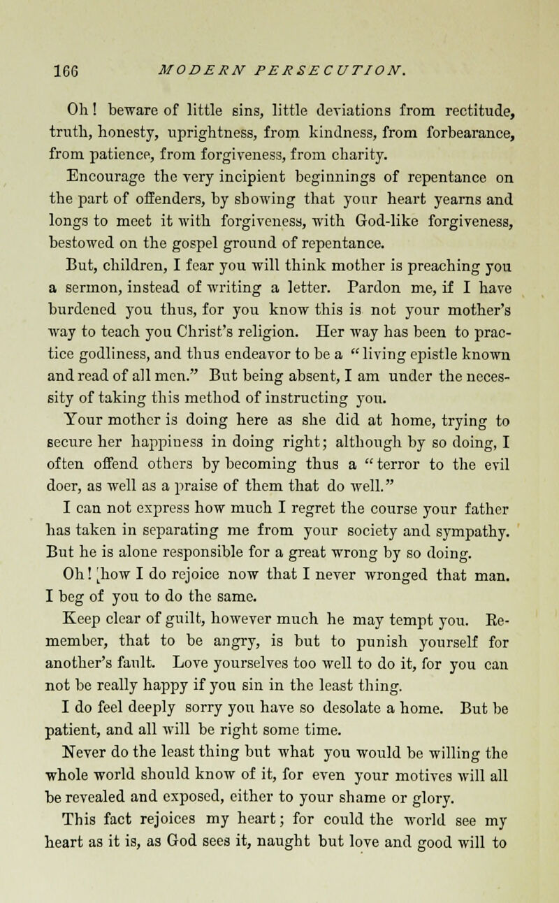 Oh! beware of little sins, little deviations from rectitude, truth, honesty, uprightness, from kindness, from forbearance, from patience, from forgiveness, from charity. Encourage the very incipient beginnings of repentance on the part of offenders, by showing that your heart yearns and longs to meet it with forgiveness, with God-like forgiveness, bestowed on the gospel ground of repentance. But, children, I fear you will think mother is preaching you a sermon, instead of writing a letter. Pardon me, if I have burdened you thus, for you know this is not your mother's way to teach you Christ's religion. Her way has been to prac- tice godliness, and thus endeavor to be a living epistle known and read of all men. But being absent, I am under the neces- sity of taking this method of instructing you. Your mother is doing here as she did at home, trying to secure her happiness in doing right; although by so doing, I often offend others by becoming thus a  terror to the evil doer, as well as a praise of them that do well. I can not express how much I regret the course your father has taken in separating me from your society and sympathy. But he is alone responsible for a great wrong by so doing. Oh! jhow I do rejoice now that I never wronged that man. I beg of you to do the same. Keep clear of guilt, however much he may tempt you. Be- member, that to be angry, is but to punish yourself for another's fault. Love yourselves too well to do it, for you can not be really happy if you sin in the least thing. I do feel deeply sorry you have so desolate a home. But be patient, and all will be right some time. Never do the least thing but what you would be willing the whole world should know of it, for even your motives will all be revealed and exposed, either to your shame or glory. This fact rejoices my heart; for could the world see my heart as it is, as God sees it, naught but love and good will to