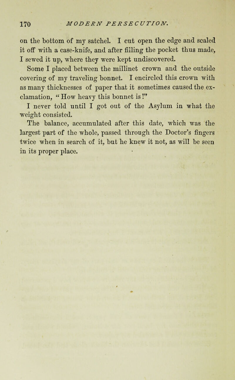 on the bottom of my satchel. I cut open the edge and scaled it off with a case-knife, and after filling the pocket thus made, I sewed it up, where they were kept undiscovered. Some I placed between the millinet crown and the outside covering of my traveling bonnet. I encircled this crown with as many thicknesses of paper that it sometimes caused the ex- clamation,  How heavy this bonnet is! I never told until I got out of the Asylum in what the weight consisted. The balance, accumulated after this date, which was the largest part of the whole, passed through the Doctor's fingers twice when in search of it, but he knew it not, as will be seen in its proper place.