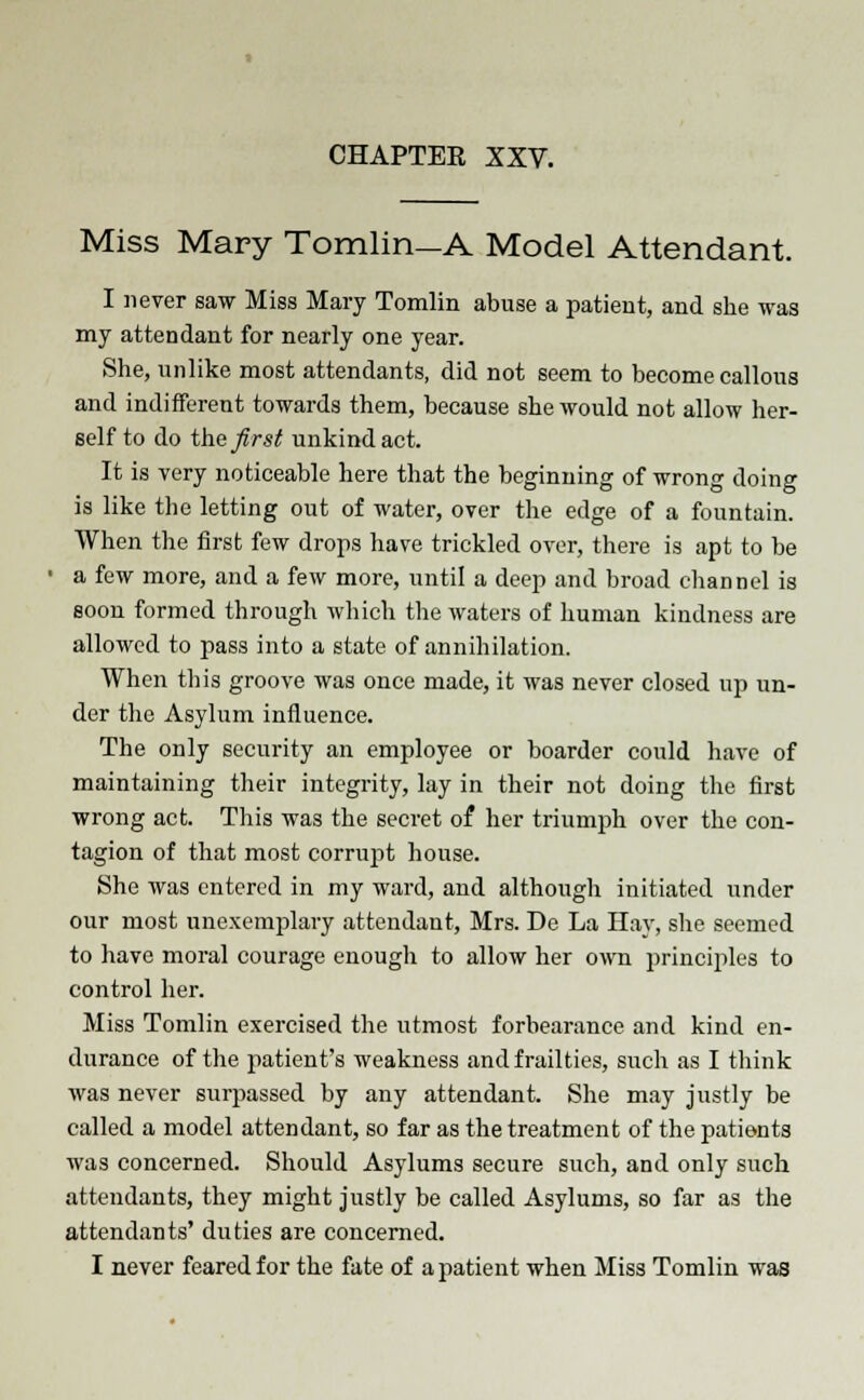 Miss Mary Tomlin—A Model Attendant. I never saw Miss Mary Tomlin abuse a patient, and she was my attendant for nearly one year. She, unlike most attendants, did not seem to become callous and indifferent towards them, because she would not allow her- self to do the first unkind act. It is very noticeable here that the beginning of wrong doing is like the letting out of water, over the edge of a fountain. When the first few drops have trickled over, there is apt to be a few more, and a few more, until a deep and broad channel is soon formed through which the waters of human kindness are allowed to pass into a state of annihilation. When this groove was once made, it was never closed up un- der the Asylum influence. The only security an employee or boarder could have of maintaining their integrity, lay in their not doing the first wrong act. This was the secret of her triumph over the con- tagion of that most corrupt house. She was entered in my ward, and although initiated under our most unexemplary attendant, Mrs. De La Hay, she seemed to have moral courage enough to allow her own principles to control her. Miss Tomlin exercised the utmost forbearance and kind en- durance of the patient's weakness and frailties, such as I think was never surpassed by any attendant. She may justly be called a model attendant, so far as the treatment of the patients was concerned. Should Asylums secure such, and only such attendants, they might justly be called Asylums, so far as the attendants' duties are concerned. I never feared for the fate of a patient when Miss Tomlin was