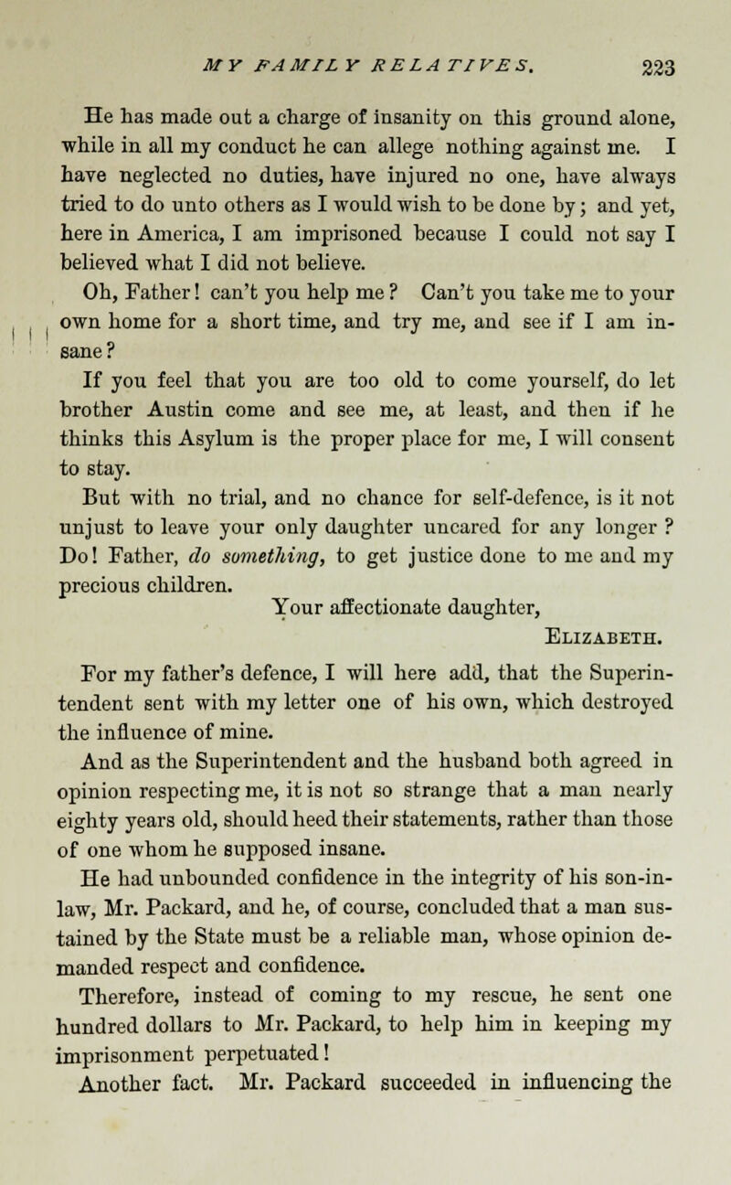 He has made out a charge of insanity on this ground alone, while in all my conduct he can allege nothing against me. I have neglected no duties, have injured no one, have always tried to do unto others as I would wish to be done by; and yet, here in America, I am imprisoned because I could not say I believed what I did not believe. Oh, Father! can't you help me ? Can't you take me to your own home for a short time, and try me, and see if I am in- sane? If you feel that you are too old to come yourself, do let brother Austin come and see me, at least, and then if he thinks this Asylum is the proper place for me, I will consent to stay. But with no trial, and no chance for self-defence, is it not unjust to leave your only daughter uncared for any longer ? Do! Father, do something, to get justice done to me and my precious children. Your affectionate daughter, Elizabeth. For my father's defence, I will here add, that the Superin- tendent sent with my letter one of his own, which destroyed the influence of mine. And as the Superintendent and the husband both agreed in opinion respecting me, it is not so strange that a man nearly eighty years old, should heed their statements, rather than those of one whom he supposed insane. He had unbounded confidence in the integrity of his son-in- law, Mr. Packard, and he, of course, concluded that a man sus- tained by the State must be a reliable man, whose opinion de- manded respect and confidence. Therefore, instead of coming to my rescue, he sent one hundred dollars to Mr. Packard, to help him in keeping my imprisonment perpetuated! Another fact. Mr. Packard succeeded in influencing the