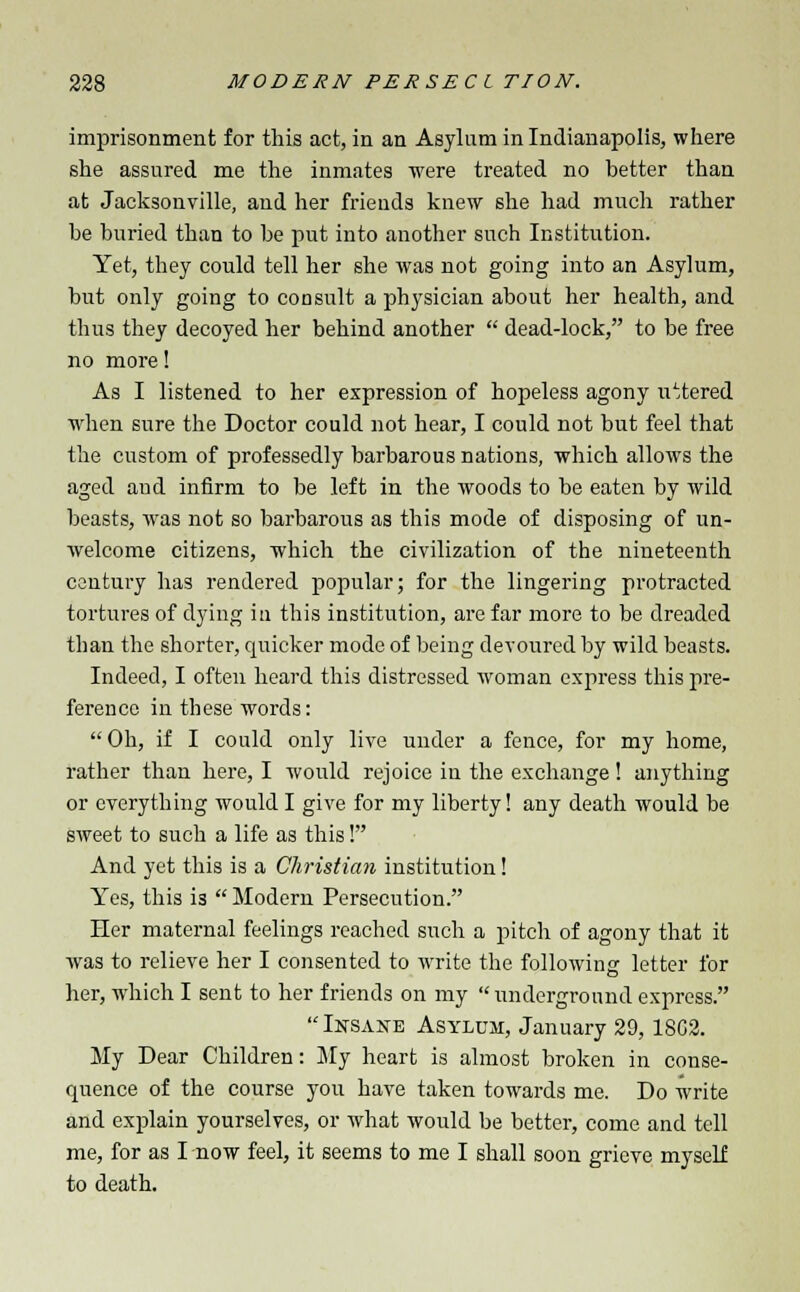 imprisonment for this act, in an Asylum in Indianapolis, where she assured me the inmates were treated no better than at Jacksonville, and her friends knew she had much rather be buried than to be put into another such Institution. Yet, they could tell her she was not going into an Asylum, but only going to consult a physician about her health, and thus they decoyed her behind another  dead-lock, to be free no more! As I listened to her expression of hopeless agony uttered when sure the Doctor could not hear, I could not but feel that the custom of professedly barbarous nations, which allows the aged aud infirm to be left in the woods to be eaten by wild beasts, was not so barbarous as this mode of disposing of un- welcome citizens, which the civilization of the nineteenth century has rendered popular; for the lingering protracted tortures of dying in this institution, are far more to be dreaded than the shorter, quicker mode of being devoured by wild beasts. Indeed, I often heard this distressed woman express this pre- ference in these words: Oh, if I could only live under a fence, for my home, rather than here, I would rejoice in the exchange! anything or everything would I give for my liberty! any death would be sweet to such a life as this! And yet this is a Christian institution! Yes, this is  Modern Persecution. Her maternal feelings reached such a pitch of agony that it was to relieve her I consented to write the following letter for her, which I sent to her friends on my  underground express. Insane Asylum, January 29, 1802. My Dear Children: My heart is almost broken in conse- quence of the course you have taken towards me. Do write and explain yourselves, or what would be better, come and tell me, for as I now feel, it seems to me I shall soon grieve myself to death.