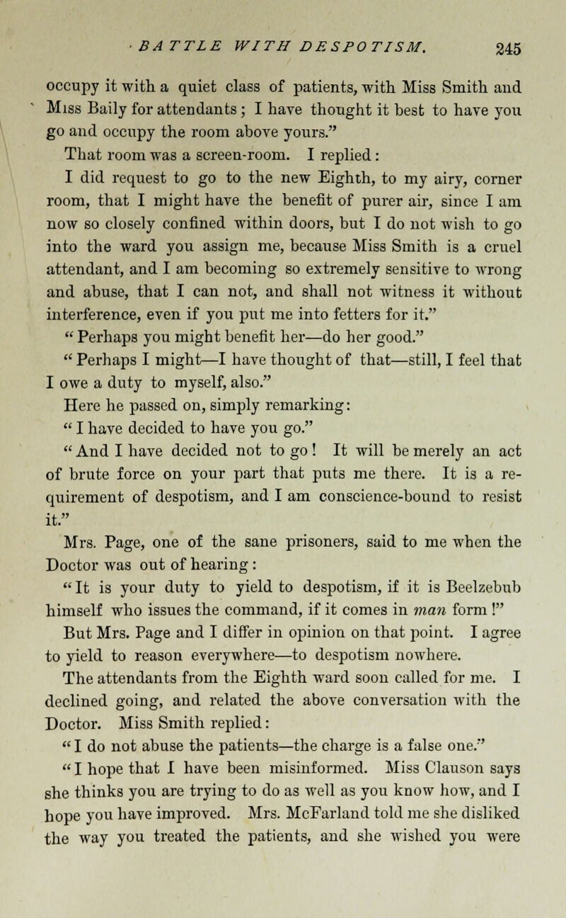 occupy it with a quiet class of patients, with Miss Smith and Miss Baily for attendants; I have thought it best to have you go and occupy the room above yours. That room was a screen-room. I replied: I did request to go to the new Eighth, to my airy, corner room, that I might have the benefit of purer air, since I am now so closely confined within doors, but I do not wish to go into the ward you assign me, because Miss Smith is a cruel attendant, and I am becoming so extremely sensitive to wrong and abuse, that I can not, and shall not witness it without interference, even if you put me into fetters for it.  Perhaps you might benefit her—do her good.  Perhaps I might—I have thought of that—still, I feel that I owe a duty to myself, also. Here he passed on, simply remarking:  I have decided to have you go.  And I have decided not to go! It will be merely an act of brute force on your part that puts me there. It is a re- quirement of despotism, and I am conscience-bound to resist it. Mrs. Page, one of the sane prisoners, said to me when the Doctor was out of hearing:  It is your duty to yield to despotism, if it is Beelzebub himself who issues the command, if it comes in man form! But Mrs. Page and I differ in opinion on that point. I agree to yield to reason everywhere—to despotism nowhere. The attendants from the Eighth ward soon called for me. I declined going, and related the above conversation with the Doctor. Miss Smith replied:  I do not abuse the patients—the charge is a false one. I hope that I have been misinformed. Miss Clauson says she thinks you are trying to do as well as you know how, and I hope you have improved. Mrs. McFarland told me she disliked the way you treated the patients, and she wished you were