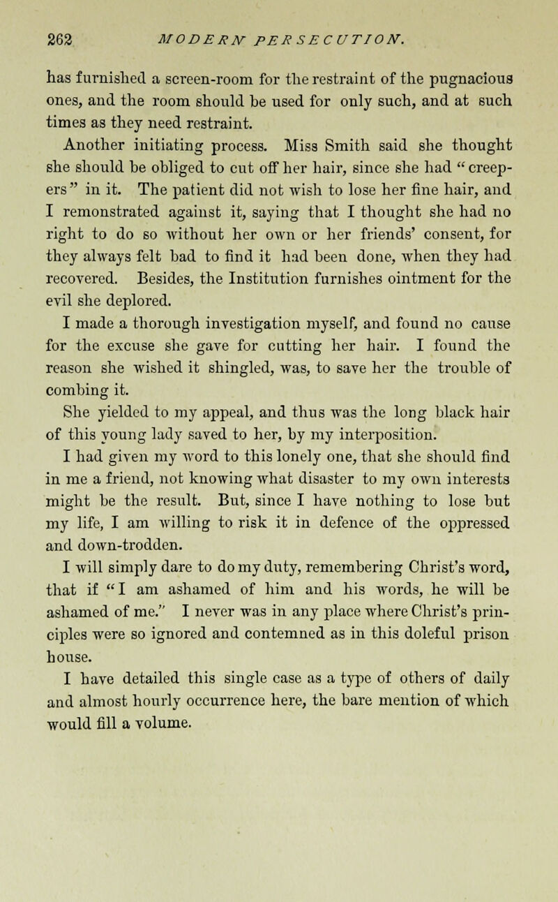 has furnished a screen-room for the restraint of the pugnacious ones, and the room should be used for only such, and at such times as they need restraint. Another initiating process. Miss Smith said she thought she should be obliged to cut off her hair, since she had  creep- ers in it. The patient did not wish to lose her fine hair, and I remonstrated against it, saying that I thought she had no right to do so without her own or her friends' consent, for they always felt bad to find it had been done, when they had recovered. Besides, the Institution furnishes ointment for the evil she deplored. I made a thorough investigation myself, and found no cause for the excuse she gave for cutting her hair. I found the reason she wished it shingled, was, to save her the trouble of combing it. She yielded to my appeal, and thus was the long black hair of this young lady saved to her, by my interposition. I had given my word to this lonely one, that she should find in me a friend, not knowing what disaster to my own interests might be the result. But, since I have nothing to lose but my life, I am willing to risk it in defence of the oppressed and down-trodden. I will simply dare to do my duty, remembering Christ's word, that if I am ashamed of him and his words, he will be ashamed of me. I never was in any place where Christ's prin- ciples were so ignored and contemned as in this doleful prison house. I have detailed this single case as a type of others of daily and almost hourly occurrence here, the bare mention of which would fill a volume.