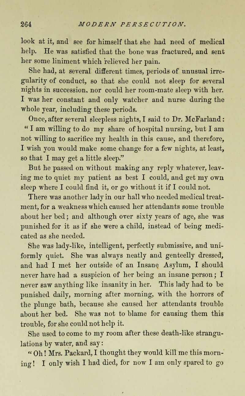 look at it, and see for himself that she had need of medical help. He was satisfied that the bone was fractured, and sent her some liniment which relieved her pain. She had, at several different times, periods of unusual irre- gularity of conduct, so that she could not sleep for several nights in succession, nor could her room-mate sleep with her. I was her constant and only watcher and nurse during the whole year, including these periods. Once, after several sleepless nights, I said to Dr. McFarland:  I am willing to do my share of hospital nursing, but I am not willing to sacrifice my health in this cause, and therefore, I wish you would make some change for a few nights, at least, so that I may get a little sleep. But he passed on without making any reply whatever, leav- ing me to quiet my patient as best I could, and get my own sleep where I could find it, or go without it if I could not. There was another lady in our hall who needed medical treat- ment, for a weakness which caused her attendants some trouble about her bed; and although over sixty years of age, she was punished for it as if she were a child, instead of being medi- cated as she needed. She was lady-like, intelligent, perfectly submissive, and uni- formly quiet. She was always neatly and genteelly dressed, and had I met her outside of an Insane Asylum, I should never have had a suspicion of her being an insane person; I never saw anything like insanity in her. This lady had to be punished daily, morning after morning, with the horrors of the plunge bath, because she caused her attendants trouble about her bed. She was not to blame for causing them this trouble, for she could not help it. She used to come to my room after these death-like strangu- lations by water, and say:  Oh! Mrs. Packard, I thought they would kill me this morn- ing 1 I only wish I had died, for now I am only spared to go