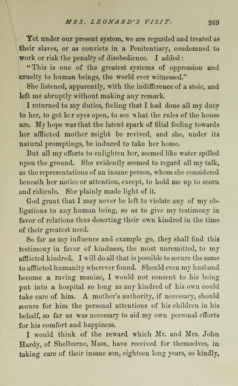 Yet under our present system, we are regarded and treated as their slaves, or as convicts in a Penitentiary, condemned to work or risk the penalty of disobedience. I added: This is one of the greatest systems of oppression and cruelty to human beings, the world ever witnessed. She listened, apparently, with the indifference of a stoic, and left me abruptly without making any remark. I returned to my duties, feeling that I had done all my duty to her, to get her eyes open, to see i\hat the rules of the house are. My hope was that the latent spark of filial feeling towards her afflicted mother might be revived, and she, under its natural promptings, be induced to take her home. But all my efforts to enlighten her, seemed like water spilled upon the ground. She evidently seemed to regard all my talk, as the representations of an insane person, whom she considered beneath her notice or attention, except, to hold me up to scorn and ridicule. She plainly made light of it. God grant that I may never be left to violate any of my ob- ligations to any human Vicing, so as to give my testimony in favor of relations thus deserting their own kindred in the time of their greatest need. So far as my influence and example go, they shall find this testimony in favor of kindness, the most unremitted, to my afflicted kindred. I will do all that is possible to secure the same to afflicted humanity wherever found. Should even my husband become a raving maniac, I would not consent to his being put into a hospital so long as any kindled of his own could take care of him. A mother's authority, if necessary, should secure for him the personal attentions of his children in his behalf, so far as was necessary to aid my own personal efforts for his comfort and happiness. I would think of the reward which Mr. and Mrs. John Hardy, of Shelburnc, Mass., have received for themselves, in taking care of their insane son, eighteen long years, so kindly,