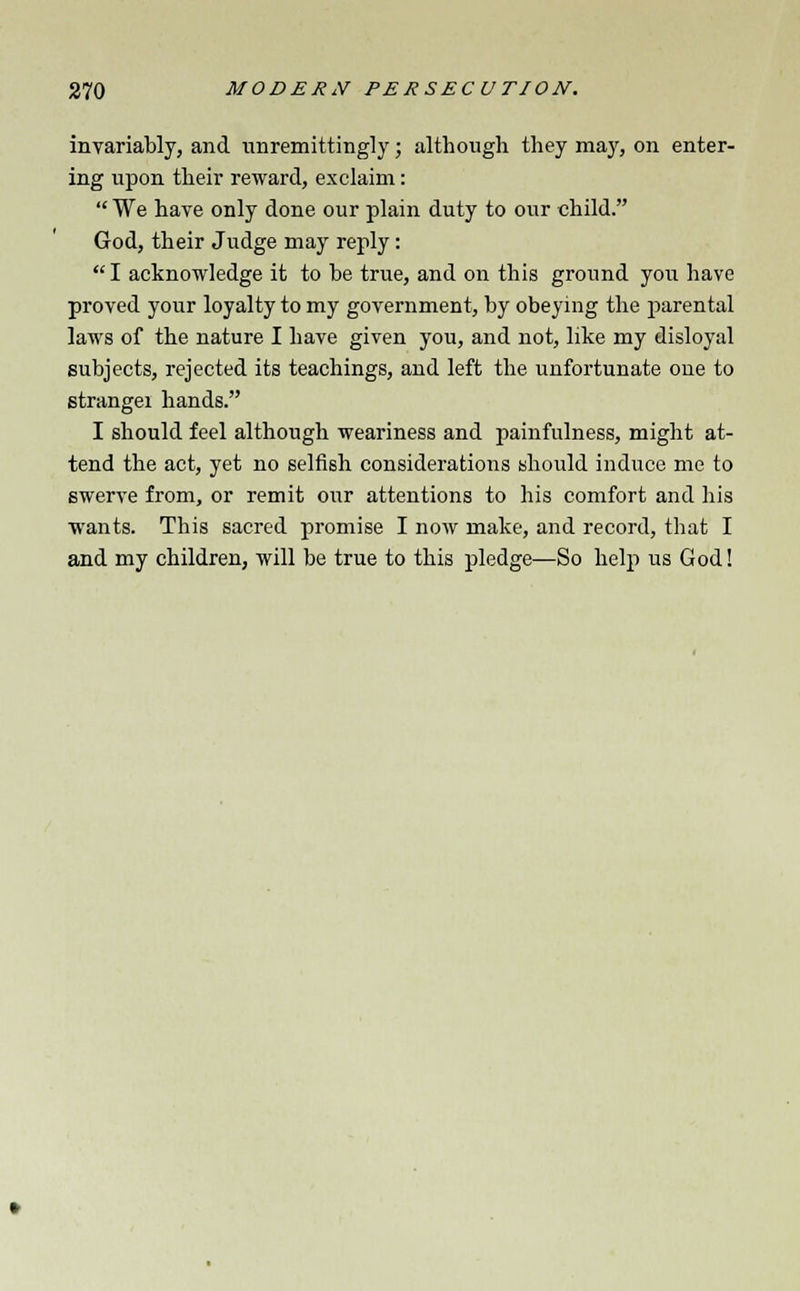 invariably, and unremittingly; although they may, on enter- ing upon their reward, exclaim:  We have only done our plain duty to our child. God, their Judge may reply: I acknowledge it to be true, and on this ground you have proved your loyalty to my government, by obeying the parental laws of the nature I have given you, and not, like my disloyal subjects, rejected its teachings, and left the unfortunate one to strangei hands. I should feel although weariness and painfulness, might at- tend the act, yet no selfish considerations should induce me to swerve from, or remit our attentions to his comfort and his wants. This sacred promise I now make, and record, that I and my children, will be true to this pledge—So help us God!