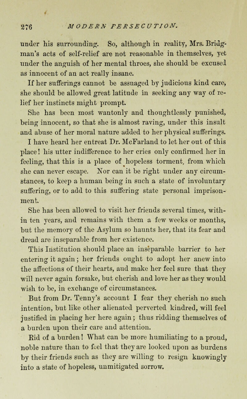 under his surrounding. So, although in reality, Mrs. Bridg- mau's acts of self-relief are not reasonable in themselves, yet tinder the anguish of her mental throes, she should be excused as innocent of an act really insane. If her sufferings cannot be assuaged by judicious kind care, she should be allowed great latitude in seeking any way of re- lief her instincts might prompt. She has been most wantonly and thoughtlessly punished, being innocent, so that she is almost raving, under this insult and abuse of her moral nature added to her physical sufferings. I have heard her entreat Dr. McParland to let her out of this place! his utter indifference to her cries only confirmed her in feeling, that this is a place of hopeless torment, from which she can never escape. Nor can it be right under any circum- stances, to keep a human being in such a state of involuntary suffering, or to add to this suffering state personal imprison- men t. She has been allowed to visit her friends several times, with- in ten years, and remains with them a few weeks or months, but the memory of the Asylum so haunts her, that its fear and dread are inseparable from her existence. This Institution should place an inseparable barrier to her entering it again; her friends ought to adopt her anew into the affections of their hearts, and make her feel sure that they will never again forsake, but cherish and love her as they would wish to be, in exchange of circumstances. But from Dr. Tenny's account I fear they cherish no such intention, but like other alienated perverted kindred, will feel justified in placing her here again; thus ridding themselves of a burden upon their care and attention. Bid of a burden! What can be more humiliating to a proud, noble nature than to feel that they are looked upon as burdens by their friends such as they are willing to resign knowingly into a state of hopeless, unmitigated sorrow.