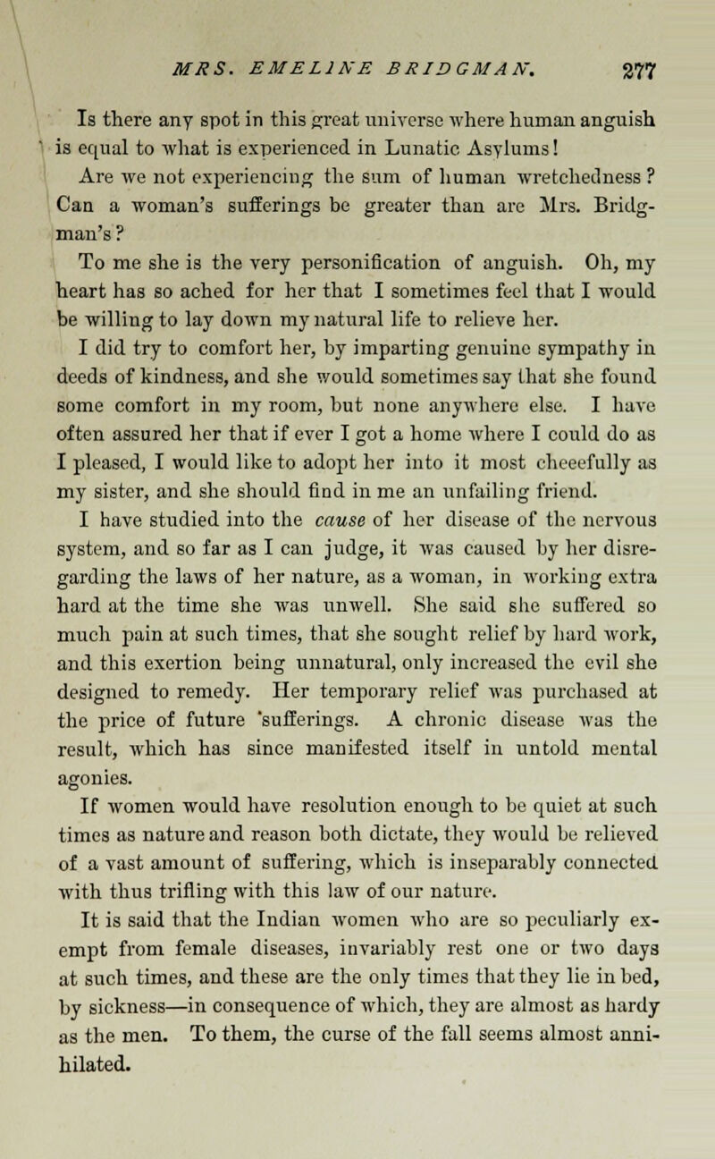 Is there any spot in this great universe where human anguish is equal to Avhat is experienced in Lunatic Asylums! Are we not experiencing the sum of human wretchedness ? Can a woman's sufferings be greater than are Mrs. Bridg- man's ? To me she is the very personification of anguish. Oh, my heart has so ached for her that I sometimes feel that I would be willing to lay down my natural life to relieve her. I did try to comfort her, by imparting genuine sympathy in deeds of kindness, and she would sometimes say that she found some comfort in my room, but none anywhere else. I have often assured her that if ever I got a home where I could do as I pleased, I would like to adopt her into it most chceefully as my sister, and she should find in me an unfailing friend. I have studied into the cause of her disease of the nervous system, and so far as I can judge, it was caused by her disre- garding the laws of her nature, as a woman, in working extra hard at the time she was unwell. She said she suffered so much pain at such times, that she sought relief by hard work, and this exertion being unnatural, only increased the evil she designed to remedy. Her temporary relief was purchased at the price of future 'sufferings. A chronic disease was the result, which has since manifested itself in untold mental agonies. If women would have resolution enough to be quiet at such times as nature and reason both dictate, they would be relieved of a vast amount of suffering, which is inseparably connected with thus trifling with this law of our nature. It is said that the Indian women who are so peculiarly ex- empt from female diseases, invariably rest one or two days at such times, and these are the only times that they lie in bed, by sickness—in consequence of which, they are almost as hardy as the men. To them, the curse of the fall seems almost anni- hilated.