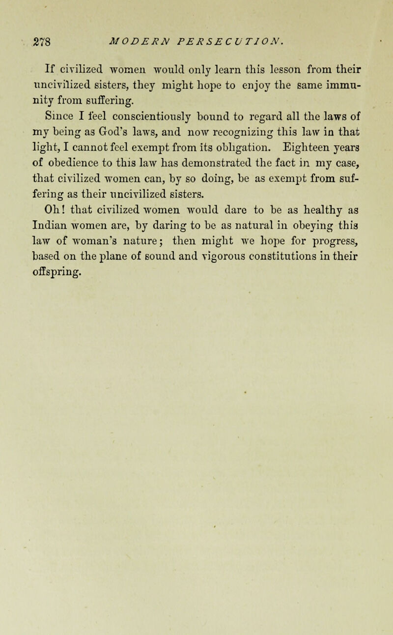 If civilized women would only learn this lesson from their uncivilized sisters, they might hope to enjoy the same immu- nity from suffering. Since I feel conscientiously bound to regard all the laws of my being as God's laws, and now recognizing this law in that light, I cannot feel exempt from its obligation. Eighteen years of obedience to this law has demonstrated the fact in my case, that civilized women can, by so doing, be as exempt from suf- fering as their uncivilized sisters. Oh! that civilized women would dare to be as healthy as Indian women are, by daring to be as natural in obeying this law of woman's nature; then might we hope for progress, based on the plane of sound and vigorous constitutions in their offspring.