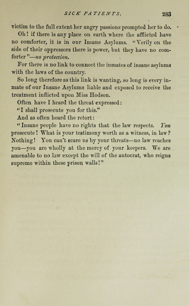 victim to the full extent her angry passions prompted her to do. Oh! if there is any place on earth where the afflicted have no comforter, it is in our Insane Asylums. Verily on the side of their oppressors there is power, but they have no com- forter —no protection. For there is no link to connect the inmates of insane asylums with the laws of the country. So long therefore as this link is wanting, so long is every in- mate of our Insane Asylums liable and exposed to receive the treatment inflicted upon Miss Hodson. Often have I heard the threat expressed: I shall prosecute you for this. And as often heard the retort: Insane people have no rights that the law respects. You prosecute ! What is your testimony worth as a witness, in law ? Nothing! You can't scare us by your threats—no law reaches you—you are wholly at the mercy of your keepers. We are amenable to no law except the will of the autocrat, who reigns supreme within these prison walls!