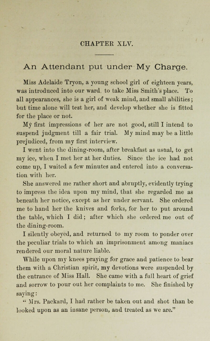 An Attendant put under My Charge. Miss Adelaide Tryon, a young school girl of eighteen years, was introduced into our ward, to take Miss Smith's place. To all appearances, she is a girl of weak mind, and small abilities; but time alone will test her, and develop whether she is fitted for the place or not. My first impressions of her are not good, still I intend to suspend judgment till a fair trial. My mind may be a little prejudiced, from my first interview. I went into the dining-room, after breakfast as usual, to get my ice, when I met her at her duties. Since the ice had not come up, I waited a few minutes and entered into a conversa- tion with her. She answered me rather short and abruptly, evidently trying to impress the idea upon my mind, that she regarded me as beneath her notice, except as her under servant. She ordered me to hand her the knives and forks, for her to put around the table, which I did; after which she ordered me out of the dining-room. I silently obeyed, and returned to my room to ponder over the peculiar trials to which an imprisonment among maniacs rendered our moral nature liable. While upon my knees praying for grace and patience to bear them with a Christian spirit, my devotions were suspended by the entrance of Miss Hall. She came with a full heart of grief and sorrow to pour out her complaints to me. She finished by saying:  Mrs. Packard, I had rather be taken out and shot than be looked upon as an insane person, and treated as we are.