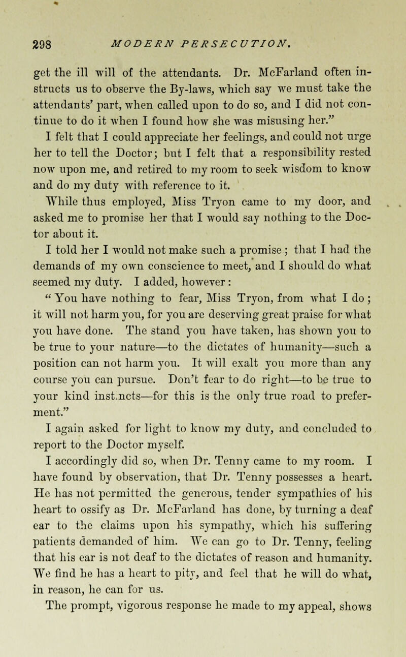 get the ill will of the attendants. Dr. McFarland often in- structs us to observe the By-laws, which say we must take the attendants' part, when called upon to do so, and I did not con- tinue to do it when I found how she Avas misusing her. I felt that I could appreciate her feelings, and could not urge her to tell the Doctor; hut I felt that a responsibility rested now upon me, and retired to my room to seek wisdom to know and do my duty with reference to it. While thus employed, Miss Tryon came to my door, and asked me to promise her that I would say nothing to the Doc- tor about it. I told her I would not make such a promise ; that I had the demands of my own conscience to meet, and I should do what seemed my duty. I added, however:  You have nothing to fear, Miss Tryon, from what I do ; it will not harm you, for you are deserving great praise for what you have done. The stand you have taken, has shown you to be true to your nature—to the dictates of humanity—such a position can not harm you. It will exalt you more than any course you can pursue. Don't fear to do right—to be true to your kind inst.ncts—for this is the only true road to prefer- ment. I again asked for light to know my duty, and concluded to report to the Doctor myself. I accordingly did so, when Dr. Tenny came to my room. I have found by observation, that Dr. Tenny possesses a heart. He has not permitted the generous, tender sympathies of his heart to ossify as Dr. McFarland has done, by turning a deaf ear to the claims upon his sympathy, which his suffering patients demanded of him. We can go to Dr. Tenny, feeling that his ear is not deaf to the dictates of reason and humanity. We find he has a heart to pity, and feel that he will do what, in reason, he can for us. The prompt, vigorous response he made to my appeal, shows