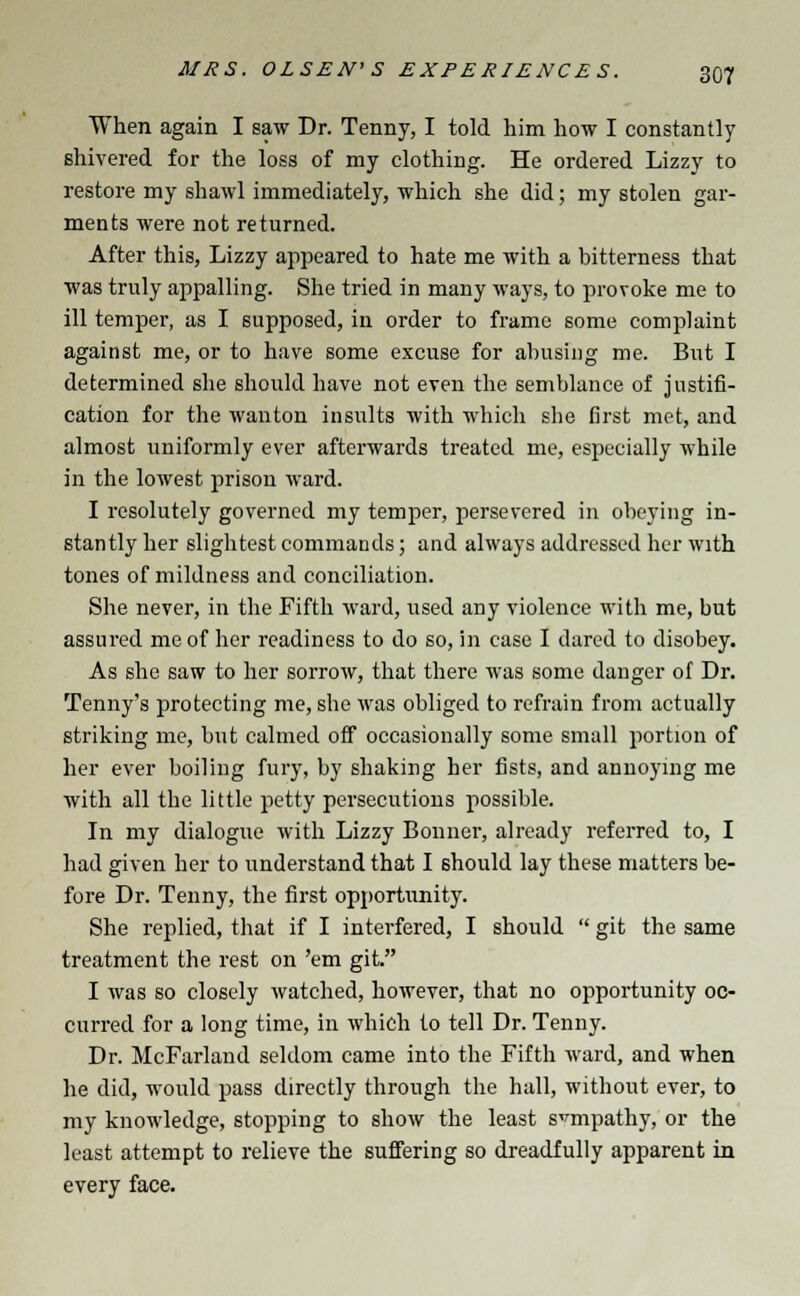 When again I saw Dr. Tenny, I told him how I constantly shivered for the loss of my clothing. He ordered Lizzy to restore my shawl immediately, which she did; my stolen gar- ments were not returned. After this, Lizzy appeared to hate me with a bitterness that was truly appalling. She tried in many ways, to provoke me to ill temper, as I supposed, in order to frame some complaint against me, or to have some excuse for abusing me. But I determined she should have not even the semblance of justifi- cation for the wanton insults with which she first met, and almost uniformly ever afterwards treated me, especially while in the lowest prison ward. I resolutely governed my temper, persevered in obeying in- stantly her slightest commands; and always addressed her with tones of mildness and conciliation. She never, in the Fifth ward, used any violence with me, but assured me of her readiness to do so, in case I dared to disobey. As she saw to her sorrow, that there was some danger of Dr. Tenny's protecting me, she was obliged to refrain from actually striking me, but calmed off occasionally some small portion of her ever boiling fury, by shaking her fists, and annoying me with all the little petty persecutions possible. In my dialogue with Lizzy Bonner, already referred to, I had given her to understand that I should lay these matters be- fore Dr. Tenny, the first opportunity. She replied, that if I interfered, I should  git the same treatment the rest on 'em git. I was so closely watched, however, that no opportunity oc- curred for a long time, in which to tell Dr. Tenny. Dr. McFarland seldom came into the Fifth ward, and when he did, would pass directly through the hall, without ever, to my knowledge, stopping to show the least sympathy, or the least attempt to relieve the suffering so dreadfully apparent in every face.