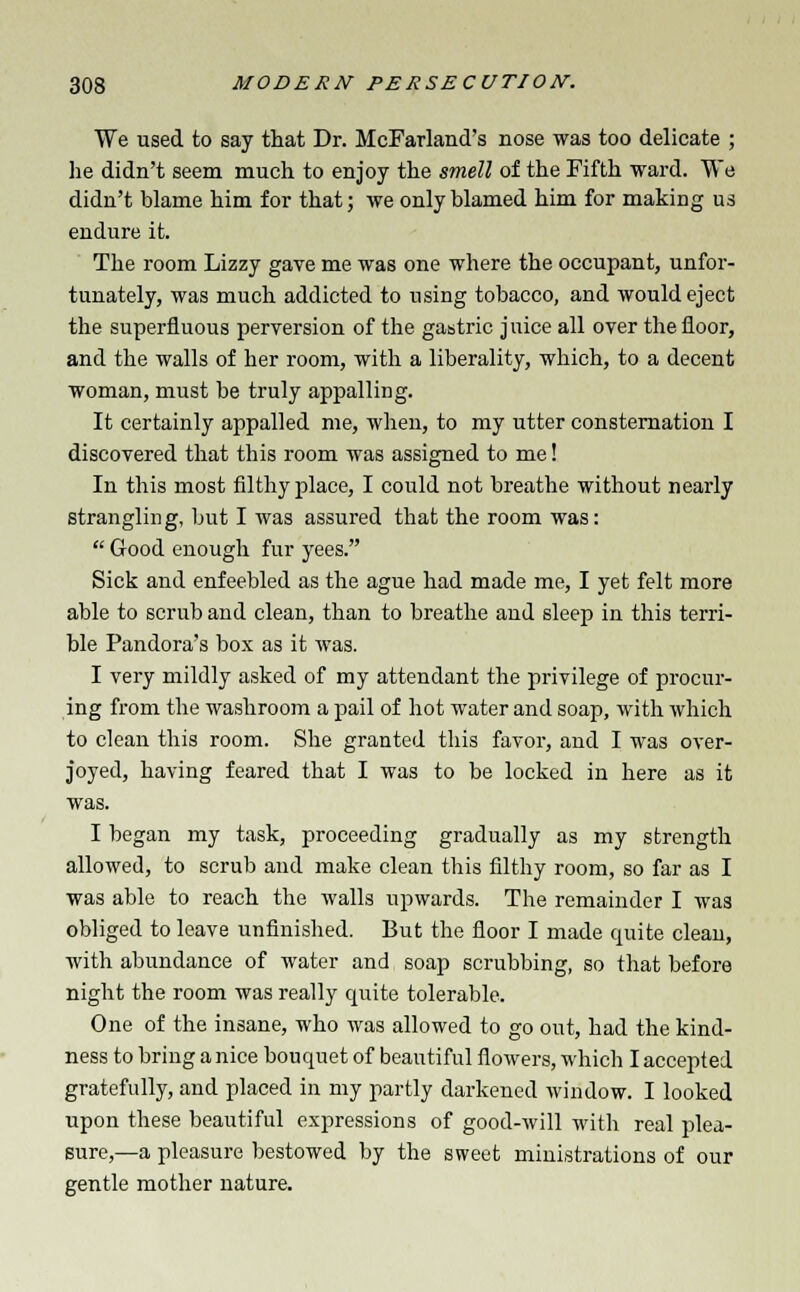 We used to say that Dr. McFarland's nose was too delicate ; he didn't seem much to enjoy the smell of the Fifth ward. We didn't blame him for that; we only blamed him for making us endure it. The room Lizzy gave me was one where the occupant, unfor- tunately, was much addicted to using tobacco, and would eject the superfluous perversion of the gastric juice all over the floor, and the walls of her room, with a liberality, which, to a decent woman, must be truly appalling. It certainly appalled me, when, to my utter consternation I discovered that this room was assigned to me! In this most filthy place, I could not breathe without nearly strangling, but I was assured that the room was:  G-ood enough fur yees. Sick and enfeebled as the ague had made me, I yet felt more able to scrub and clean, than to breathe and sleep in this terri- ble Pandora's box as it was. I very mildly asked of my attendant the privilege of procur- ing from the washroom a pail of hot water and soap, with which to clean this room. She granted this favor, and I was over- joyed, having feared that I was to be locked in here as it was. I began my task, proceeding gradually as my strength allowed, to scrub and make clean this filthy room, so far as I was able to reach the walls upwards. The remainder I was obliged to leave unfinished. But the floor I made quite clean, with abundance of water and soap scrubbing, so that before night the room was really quite tolerable. One of the insane, who was allowed to go out, had the kind- ness to bring a nice bouquet of beautiful flowers, which I accepted gratefully, and placed in my partly darkened window. I looked upon these beautiful expressions of good-will with real plea- sure,—a pleasure bestowed by the sweet ministrations of our gentle mother nature.