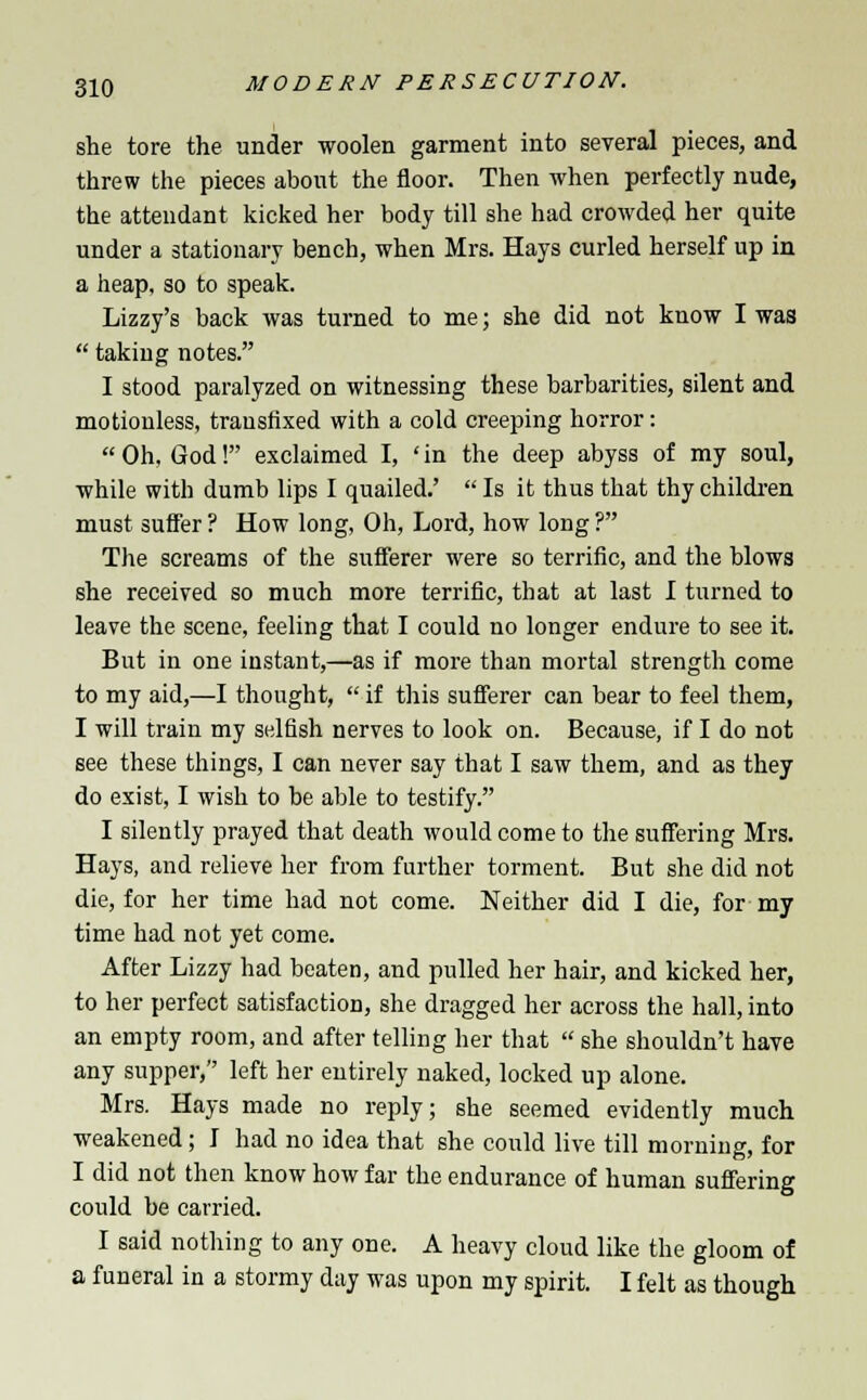 she tore the under woolen garment into several pieces, and threw the pieces about the floor. Then when perfectly nude, the attendant kicked her body till she had crowded her quite under a stationary bench, when Mrs. Hays curled herself up in a heap, so to speak. Lizzy's back was turned to me; she did not know I was  taking notes. I stood paralyzed on witnessing these barbarities, silent and motionless, transfixed with a cold creeping horror: Oh, God! exclaimed I, 'in the deep abyss of my soul, while with dumb lips I quailed.'  Is it thus that thy children must suffer ? How long, Oh, Lord, how long ? The screams of the sufferer were so terrific, and the blows she received so much more terrific, that at last I turned to leave the scene, feeling that I could no longer endure to see it. But in one instant,—as if more than mortal strength come to my aid,—I thought,  if this sufferer can bear to feel them, I will train my selfish nerves to look on. Because, if I do not see these things, I can never say that I saw them, and as they do exist, I wish to be able to testify. I silently prayed that death would come to the suffering Mrs. Hays, and relieve her from further torment. But she did not die, for her time had not come. Neither did I die, for my time had not yet come. After Lizzy had beaten, and pulled her hair, and kicked her, to her perfect satisfaction, she dragged her across the hall, into an empty room, and after telling her that  she shouldn't have any supper, left her entirely naked, locked up alone. Mrs. Hays made no reply; she seemed evidently much weakened; I had no idea that she could live till morning, for I did not then know how far the endurance of human suffering could be carried. I said nothing to any one. A heavy cloud like the gloom of a funeral in a stormy day was upon my spirit. I felt as though