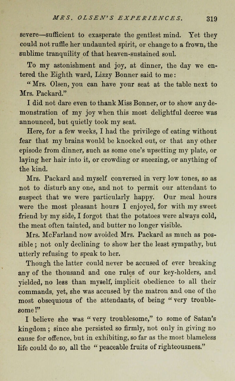 severe—sufficient to exasperate the gentlest mind. Yet they could not ruffle her undaunted spirit, or change to a frown, the sublime tranquility of that heaven-sustained soul. To my astonishment and joy, at dinner, the day we en- tered the Eighth ward, Lizzy Bonner said to me:  Mrs. Olsen, you can have your seat at the table next to Mrs. Packard. I did not dare even to thank Miss Bonner, or to show any de- monstration of my joy when this most delightful decree was announced, but quietly took my seat. Here, for a few weeks, I had the privilege of eating without fear that my brains would be knocked out, or that any other episode from dinner, such as some one's upsetting my plate, or laying her hair into it, or crowding or sneezing, or anything of the kind. Mrs. Packard and myself conversed in very low tones, so as not to disturb any one, and not to permit our attendant to suspect that we were particularly happy. Our meal hours were the most pleasant hours I enjoyed, for with my sweet friend by my side, I forgot that the potatoes were always cold, the meat often tainted, and butter no longer visible. Mrs. McFarland now avoided Mrs. Packard as much as pos- sible ; not only declining to show her the least sympathy, but utterly refusing to speak to her. Though the latter could never be accused of ever breaking any of the thousand and one rules of our key-holders, and yielded, no less than myself, implicit obedience to all their commands, yet, she was accused by the matron and one of the most obsequious of the attendants, of being  very trouble- some !» I believe she was  very troublesome, to some of Satan's kingdom ; since she persisted so firmly, not only in giving no cause for offence, but in exhibiting, so far as the most blameless life could do so, all the  peaceable fruits of righteousness.