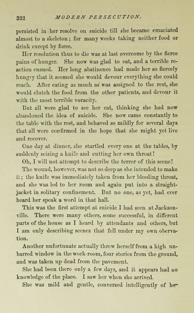 persisted in her resolve on suicide till she became emaciated almost to a skeleton; for many weeks taking neither food or drink except by force. Her resolution thus to die was at last overcome by the fierce pains of hunger. She now was glad to eat, and a terrible re- action ensued. Her long abstinence had made her so fiercely hungry that it seemed she would devour everything she could reach. After eating as much as was assigned to the rest, she would clutch the food from the other patients, and devour it with the most terrible voracity. But all were glad to see her eat, thinking she had now abandoned the idea of suicide. She now came constantly to the table with the rest, and behaved so mildly for several days that all were confirmed in the hope that she might yet live and recover. One day at dinner, she startled every one at the tables, by suddenly seizing a knife and cutting her own throat! Oh, I will not attempt to describe the terror of this scene! The wound, however, was not so deep as she intended to make it; the knife was immediately taken from her bleeding throat, and she was led to her room and again put into a straight- jacket in solitary confinement. But no one, as yet, had ever heard her speak a word in that hall. This was the first attempt at suicide I had seen at Jackson- ville. There were many others, some successful, in different parts of the house as I heard by attendants and others, but I am only describing scenes that fell under my own oberva- tion. Another unfortunate actually threw herself from a high un- barred window in the work-room, four stories from the ground, and was taken up dead from the pavement. She had been there only a few days, and it appears had no knowledge of the place. I saw her when she arrived. She was mild and gentle, conversed intelligently of he1-