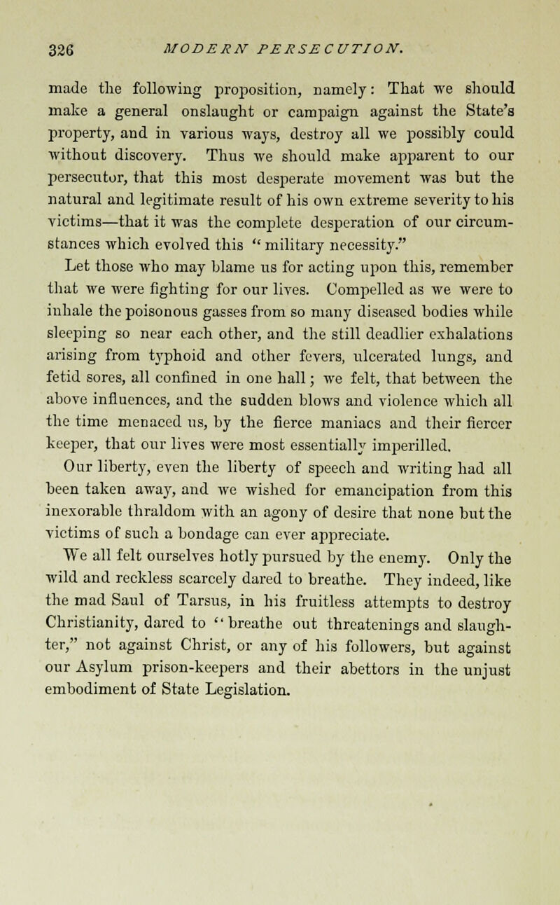 made the following proposition, namely: That we should make a general onslaught or campaign against the State's property, and in various ways, destroy all we possibly could without discovery. Thus we should make apparent to our persecutor, that this most desperate movement was but the natural and legitimate result of his own extreme severity to his victims—that it was the complete desperation of our circum- stances which evolved this  military necessity. Let those who may blame us for acting upon this, remember that we were fighting for our lives. Compelled as we were to inhale the poisonous gasses from so many diseased bodies while sleeping so near each other, and the still deadlier exhalations arising from typhoid and other fevers, ulcerated lungs, and fetid sores, all confined in one hall; we felt, that between the above influences, and the sudden blows and violence which all the time menaced us, by the fierce maniacs and their fiercer keeper, that our lives were most essentially imperilled. Our liberty, even the liberty of speech and writing had all been taken away, and we wished for emancipation from this inexorable thraldom with an agony of desire that none but the victims of such a bondage can ever appreciate. We all felt ourselves hotly pursued by the enemy. Only the wild and reckless scarcely dared to breathe. They indeed, like the mad Saul of Tarsus, in his fruitless attempts to destroy Christianity, dared to breathe out threatenings and slaugh- ter, not against Christ, or any of his followers, but against our Asylum prison-keepers and their abettors in the unjust embodiment of State Legislation.