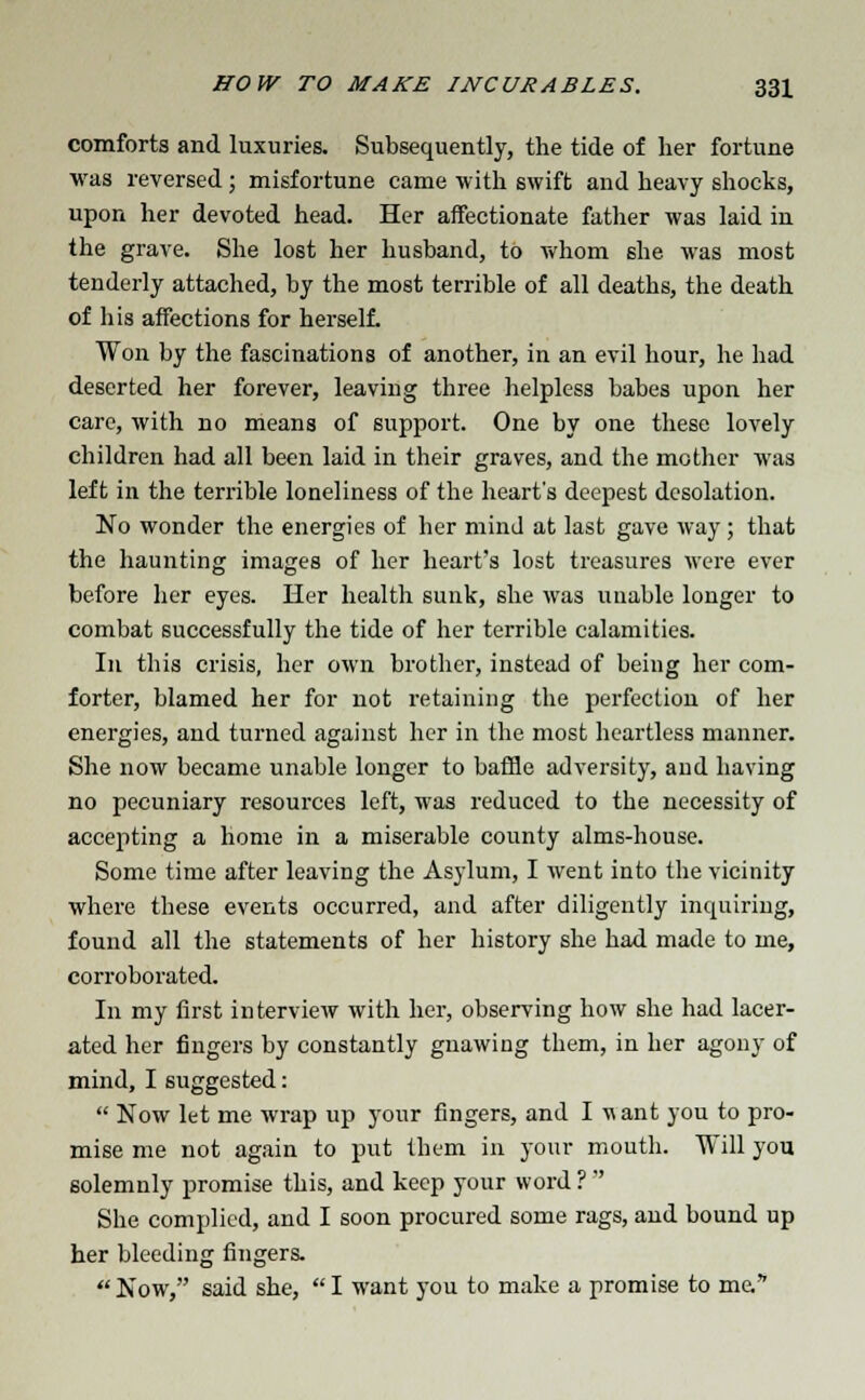 comforts and luxuries. Subsequently, the tide of her fortune was reversed ; misfortune came with swift and heavy shocks, upon her devoted head. Her affectionate father was laid in the grave. She lost her husband, to whom she was most tenderly attached, by the most terrible of all deaths, the death of his affections for herself. Won by the fascinations of another, in an evil hour, he had deserted her forever, leaving three helpless babes upon her care, with no means of support. One by one these lovely children had all been laid in their graves, and the mother was left in the terrible loneliness of the heart's deepest desolation. No wonder the energies of her mind at last gave way; that the haunting images of her heart's lost treasures were ever before her eyes. Her health sunk, she was unable longer to combat successfully the tide of her terrible calamities. In this crisis, her own brother, instead of being her com- forter, blamed her for not retaining the perfection of her energies, and turned against her in the most heartless manner. She now became unable longer to baffle adversity, and having no pecuniary resources left, was reduced to the necessity of accepting a home in a miserable county alms-house. Some time after leaving the Asylum, I went into the vicinity where these events occurred, and after diligently inquiring, found all the statements of her history she had made to me, corroborated. In my first interview with her, observing how she had lacer- ated her fingers by constantly gnawing them, in her agony of mind, I suggested:  Now let me wrap up your fingers, and I want you to pro- mise me not again to put them in your mouth. Will you. solemnly promise this, and keep your word ?  She complied, and I soon procured some rags, and bound up her bleeding fingers.  Now, said she,  I want you to make a promise to me.