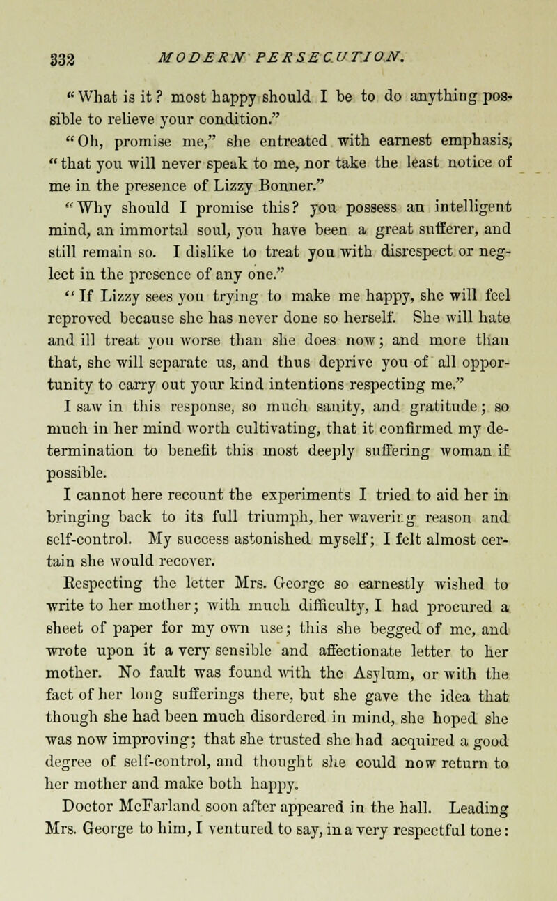 «What is it ? most happy should I be to do anything pos- sible to relieve your condition. Oh, promise me, she entreated with earnest emphasis,  that you will never speak to me, nor take the least notice of me in the presence of Lizzy Bonner. Why should I promise this? you possess an intelligent mind, an immortal soul, you have been a great sufferer, and still remain so. I dislike to treat you with disrespect or neg- lect in the presence of any one.  If Lizzy sees you trying to make me happy, she will feel reproved because she has never done so herself. She will hate and ill treat you worse than she does now; and more than that, she will separate us, and thus deprive you of all oppor- tunity to carry out your kind intentions respecting me. I saw in this response, so much sauity, and gratitude; so much in her mind worth cultivating, that it confirmed my de- termination to benefit this most deeply suffering woman if possible. I cannot here recount the experiments I tried to aid her in bringing back to its full triumph, her wavering reason and self-control. My success astonished myself; I felt almost cer- tain she would recover. Eespecting the letter Mrs. George so earnestly wished to write to her mother; with much difficulty, I had procured a sheet of paper for my own use; this she begged of me, and wrote upon it a very sensible and affectionate letter to her mother. No fault was found with the Asylum, or with the fact of her long sufferings there, but she gave the idea that though she had been much disordered in mind, she hoped she was now improving; that she trusted she had acquired a good degree of self-control, and thought she could now return to her mother and make both happy. Doctor McFarland soon after appeared in the hall. Leading Mrs. George to him, I ventured to say, in a very respectful tone: