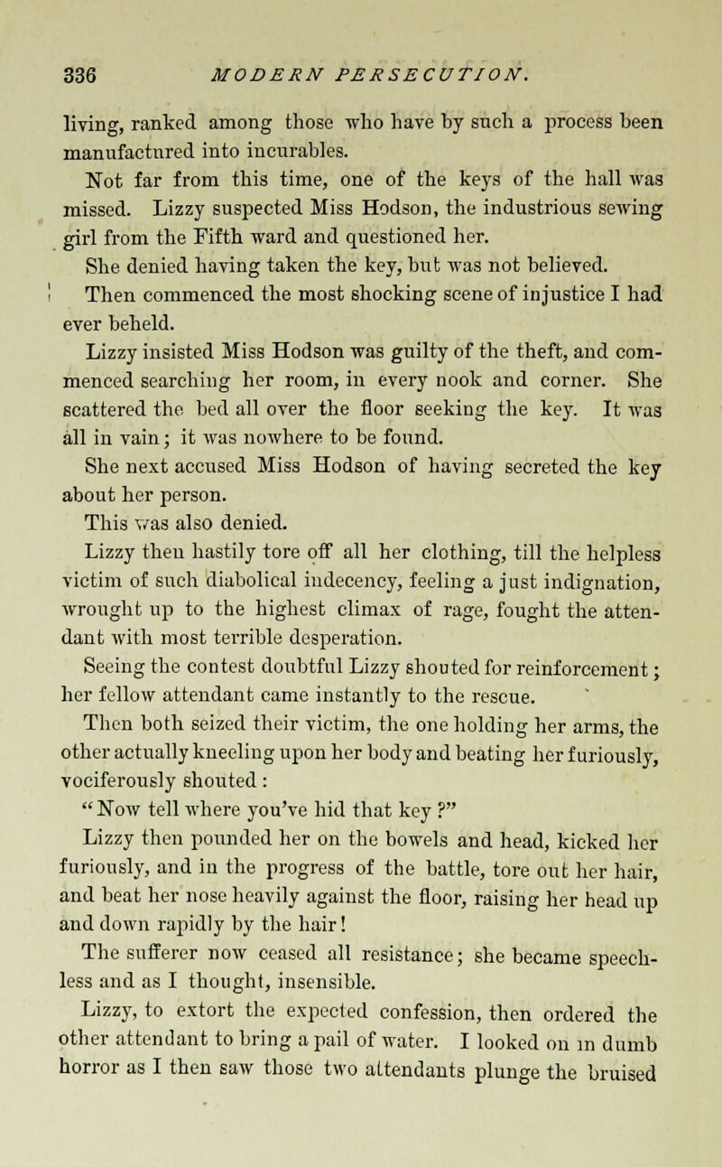 living, ranked among those who hare by such a process been manufactured into incurables. Not far from this time, one of the keys of the hall was missed. Lizzy suspected Miss Hodson, the industrious sewing girl from the Fifth ward and questioned her. She denied having taken the key, but was not believed. Then commenced the most shocking scene of injustice I had ever beheld. Lizzy insisted Miss Hodson was guilty of the theft, and com- menced searching her room, in every nook and corner. She scattered the bed all over the floor seeking the key. It was all in vain; it was nowhere to be found. She next accused Miss Hodson of having secreted the key about her person. This was also denied. Lizzy then hastily tore off all her clothing, till the helpless victim of such diabolical indecency, feeling a just indignation, wrought up to the highest climax of rage, fought the atten- dant with most tei'rible desperation. Seeing the contest doubtful Lizzy shouted for reinforcement; her fellow attendant came instantly to the rescue. Then both seized their victim, the one holding her arms, the other actually kneeling upon her body and beating her furiously, vociferously shouted:  Now tell where you've hid that key ? Lizzy then pounded her on the bowels and head, kicked her furiously, and in the progress of the battle, tore out her hair, and beat her nose heavily against the floor, raising her head up and down rapidly by the hair! The sufferer now ceased all resistance; she became speech- less and as I thought, insensible. Lizzy, to extort the expected confession, then ordered the other attendant to bring a pail of water. I looked on in dumb horror as I then saw those two attendants plunge the bruised