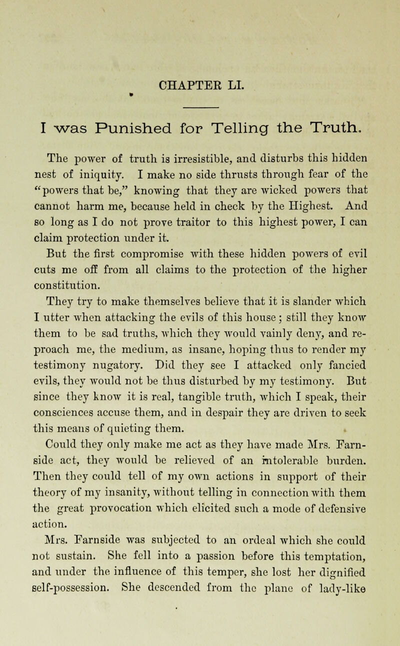 I -was Punished for Telling the Truth. The power of truth is irresistible, and disturbs this hidden nest of iniquity. I make no side thrusts through fear of the powers that be, knowing that they are wicked powers that cannot harm me, because held in check by the Highest. And so long as I do not prove traitor to this highest power, I can claim protection under it. But the first compromise with these hidden powers of evil cuts me off from all claims to the protection of the higher constitution. They try to make themselves believe that it is slander which I utter when attacking the evils of this house; still they know them to be sad truths, which they would vainly deny, and re- proach me, the medium, as insane, hoping thus to render my testimony nugatory. Did they see I attacked only fancied evils, they would not be thus disturbed by my testimony. But since they know it is real, tangible truth, which I speak, their consciences accuse them, and in despair they are driven to seek this means of quieting them. Could they only make me act as they have made Mrs. Farn- side act, they would be relieved of an intolerable burden. Then they could tell of my own actions in support of their theory of my insanity, without telling in connection with them the great provocation which elicited such a mode of defensive action. Mrs. Farnside was subjected to an ordeal which she could not sustain. She fell into a passion before this temptation, and under the influence of this temper, she lost her dignified self-possession. She descended from the plane of lady-like