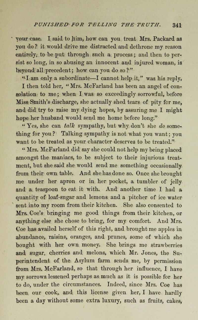 your case. I said to him, how can you treat Mrs. Packard as you do ? it would drive me distracted and dethrone my reason entirely, to be put through such a process; and then to per- sist so long, in so abusing an innocent and injured woman, is beyond all precedent; how can you do so ?  I am only a subordinate—I cannot help it, was his reply. I then told her,  Mrs. McFarland has been an angel of con- solation to me; when I was so exceedingly sorrowful, before Miss Smith's discharge, she actually shed tears of pity fcr me, and did try to raise my dying hopes, by assuring me I might hope her husband would send me home before long.  Yes, she can talk sympathy, but why don't she do some- thing for you ? Talking sympathy is not what you want; you want to be treated as your character deserves to be treated.  Mrs. McFarland did say she could not help my being placed amongst the maniacs, to be subject to their injurious treat- ment, but she said she would send me something occasionally from their own table. And she has done so. Once she brought me under her apron or in her pocket, a tumbler of jelly and a teaspoon to eat it with. And another time I had a quantity of loaf-sugar and lemons and a pitcher of ice water sent into my room from their kitchen. She also consented to Mrs. Coe's bringing me good things from their kitchen, or anything else she chose to bring, for my comfort. And Mrs. Coe has availed herself of this right, and brought me apples in abundance, raisins, oranges, and prunes, some of which she bought with her own money. She brings me strawberries and sugar, cherries and melons, which Mr. Jones, the Su- perintendent of the Asylum farm sends me, by permission from Mrs. McFarland, so that through her influence, I have my sorrows lessened perhaps as much as it is possible for her to do, under the circumstances. Indeed, since Mrs. Coe has been our cook, and this license given her, I have hardly been a day without some extra luxury, such as fruits, cakes,