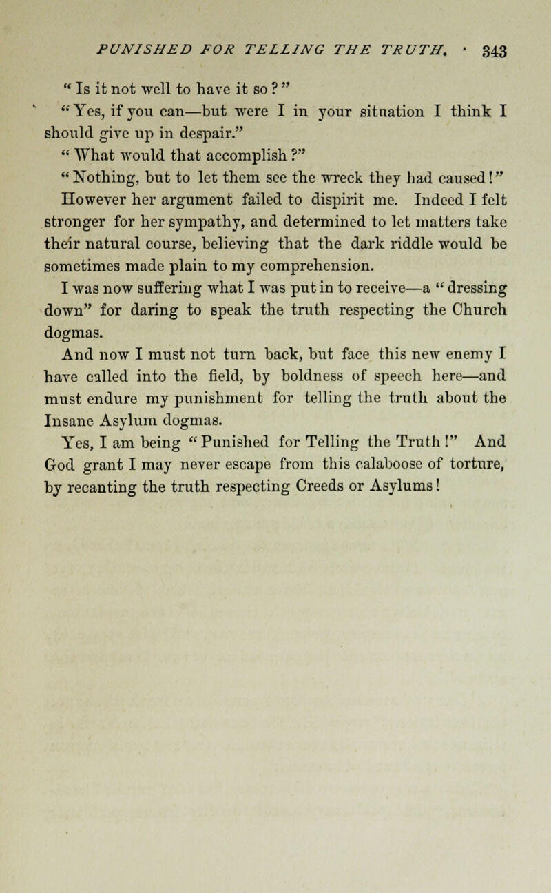  Is it not well to have it so ?   Yes, if you can—but were I in your situation I think I should give up in despair.  What would that accomplish ? Nothing, but to let them see the wreck they had caused! However her argument failed to dispirit me. Indeed I felt stronger for her sympathy, and determined to let matters take their natural course, believing that the dark riddle would be sometimes made plain to my comprehension. I was now suffering what I was put in to receive—a  dressing down for daring to speak the truth respecting the Church dogmas. And now I must not turn back, but face this new enemy I have called into the field, by boldness of speech here—and must endure my punishment for telling the truth about the Insane Asylum dogmas. Yes, I am being Punished for Telling the Truth ! And God grant I may never escape from this calaboose of torture, by recanting the truth respecting Creeds or Asylums!