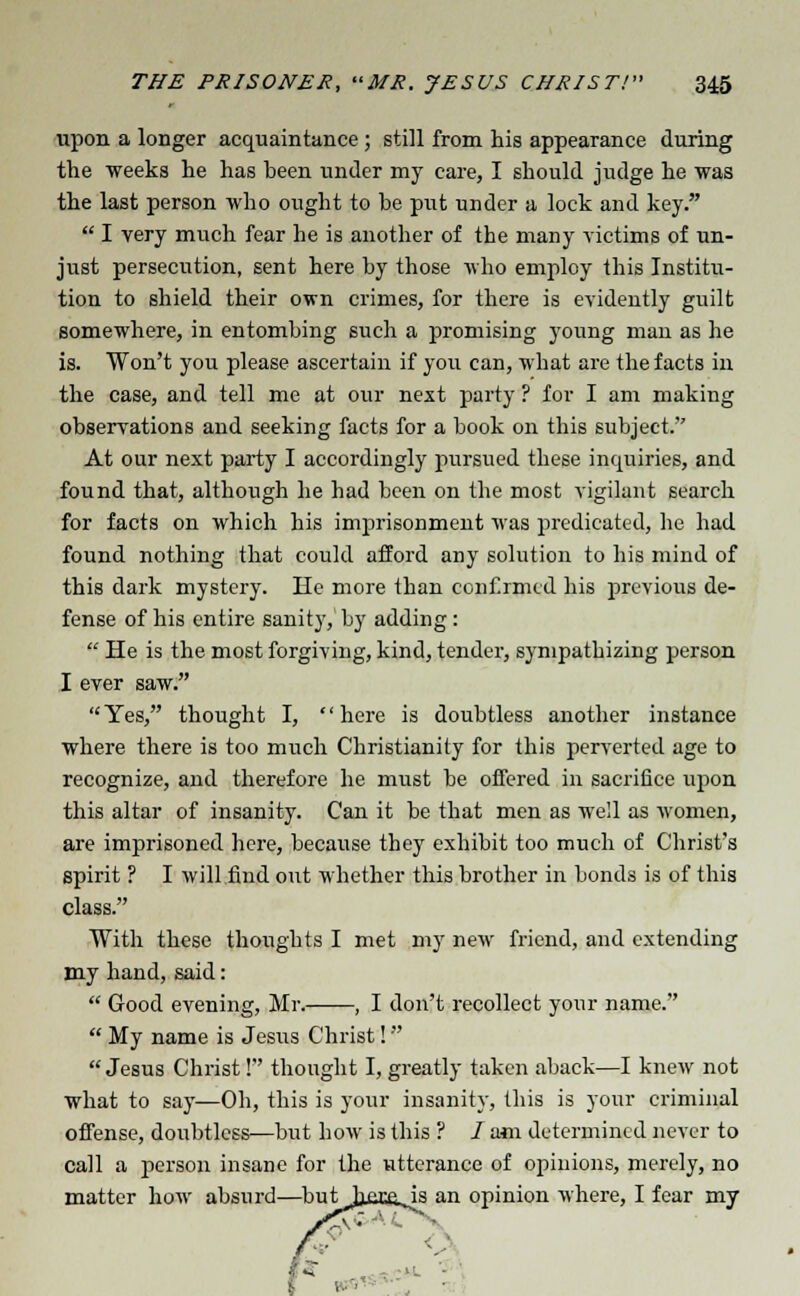 upon a longer acquaintance ; still from his appearance during the weeks he has been under my care, I should judge he was the last person who ought to be put under a lock and key.  I very much fear he is another of the many victims of un- just persecution, sent here by those who employ this Institu- tion to shield their own crimes, for there is evidently guilt somewhere, in entombing such a promising young man as he is. Won't you please ascertain if you can, what are the facts in the case, and tell me at our nest party ? for I am making observations and seeking facts for a book on this subject. At our next party I accordingly pursued these inquiries, and found that, although he had been on the most vigilant search for facts on which his imprisonment was predicated, he had found nothing that could afford any solution to his mind of this dark mystery. He more than confirmed his previous de- fense of his entire sanity, by adding:  He is the most forgiving, kind, tender, sympathizing person I ever saw. Yes, thought I, here is doubtless another instance where there is too much Christianity for this perverted age to recognize, and therefore he must be offered in sacrifice upon this altar of insanity. Can it be that men as well as women, are imprisoned here, because they exhibit too much of Christ's spirit ? I will find out whether this brother in bonds is of this class. With these thoughts I met my new friend, and extending my hand, said:  Good evening, Mr. , I don't recollect your name.  My name is Jesus Christ! Jesus Christ! thought I, greatly taken aback—I knew not what to say—Oh, this is your insanity, this is your criminal offense, doubtless—but how is this ? / am determined never to call a person insane for the utterance of opinions, merely, no matter how absurd—buthexojs an opinion where, I fear my
