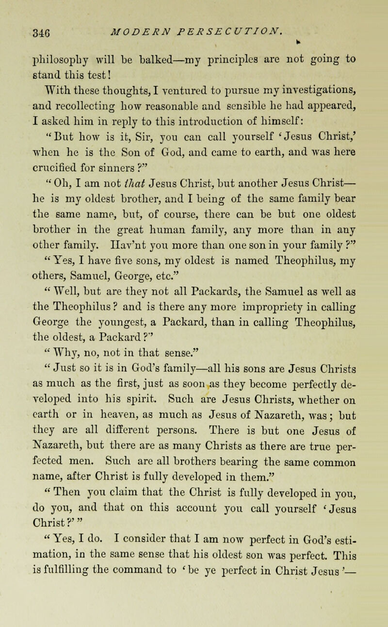 k philosophy will be balked—my principles are not going to stand tbis test! With these thoughts, I ventured to pursue my investigations, and recollecting how reasonable and sensible he had appeared, I asked him in reply to this introduction of himself:  But how is it, Sir, you can call yourself ' Jesus Christ,' when he is the Son of God, and came to earth, and was here crucified for sinners ?  Oh, I am not that Jesus Christ, but another Jesus Christ— he is my oldest brother, and I being of the same family bear the same name, but, of course, there can be but one oldest brother in the great human family, any more than in any other family. Ilav'nt you more than one son in your family ?  Yes, I have five sons, my oldest is named Theophilus, my others, Samuel, George, etc.  Well, but are they not all Packards, the Samuel as well as the Theophilus ? and is there any more impropriety in calling George the youngest, a Packard, than in calling Theophilus, the oldest, a Packard ?  Why, no, not in that sense.  Just so it is in God's family—all his sons are Jesus Christs as much as the first, just as soon as they become perfectly de- veloped into his spirit. Such are Jesus Christs, whether on earth or in heaven, as much as Jesus of Nazareth, was ; but they are all different persons. There is but one Jesus of Nazareth, but there are as many Christs as there are true per- fected men. Such are all brothers bearing the same common name, after Christ is fully developed in them.  Then you claim that the Christ is fully developed in you, do you, and that on this account you call yourself 'Jesus Christ?'  Yes, I do. I consider that I am now perfect in God's esti- mation, in the same sense that his oldest son was perfect. This is fulfilling the command to ' be ye perfect in Christ Jesus'—