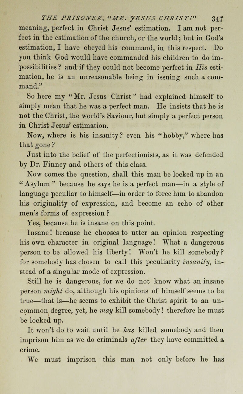 meaning, perfect in Christ Jesus' estimation. I am not per- fect in the estimation of the church, or the ■world; but in God's estimation, I have obeyed his command, in this respect. Do you think God would have commanded his children to do im- possibilities ? and if they could not become perfect in His esti- mation, he is an unreasonable being in issuing such a com- mand. So here my  Mr. Jesus Christ had explained himself to simply mean that he was a perfect man. He insists that he is not the Christ, the world's Saviour, but simply a perfect person in Christ Jesus' estimation. Now, where is his insanity? even his hobby, where has that gone ? Just into the belief of the perfectionists, as it was defended by Dr. Finney and others of this class. Now comes the question, shall this man be locked up in an  Asylum  because he says he is a perfect man—in a style of language peculiar to himself—in order to force him to abandon his originality of expression, and become an echo of other men's forms of expression ? Yes, because he is insane on this point. Insane! because he chooses to utter an opinion respecting his own character in original language! What a dangerous person to be allowed his liberty! Won't he kill somebody? for somebody has chosen to call this peculiarity insanity, in- stead of a singular mode of expression. Still he is dangerous, for wc do not know what an insane person might do, although his opinions of himself seems to be true—that is—he seems to exhibit the Christ spirit to an un- common degree, yet, he may kill somebody! therefore he must be locked up. It won't do to wait until he has killed somebody and then imprison him as wc do criminals after they have committed a crime. We must imprison this man not only before he has