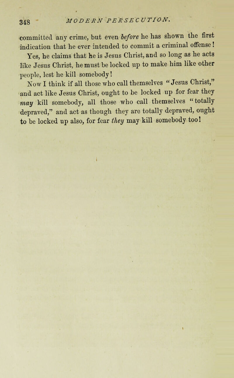 committed any crime, but even before he has shown the first indication that he ever intended to commit a criminal offense! Yes, he claims that he is Jesus Christ, and so long as he acts like Jesus Christ, he must be locked up to make him like other people, lest he kill somebody! Now I think if all those who call themselves  Jesus Christ, and act like Jesus Christ, ought to be locked up for fear they may kill somebody, all those who call themselves totally depraved, and act as though they are totally depraved, ought to be locked up also, for fear they may kill somebody too!