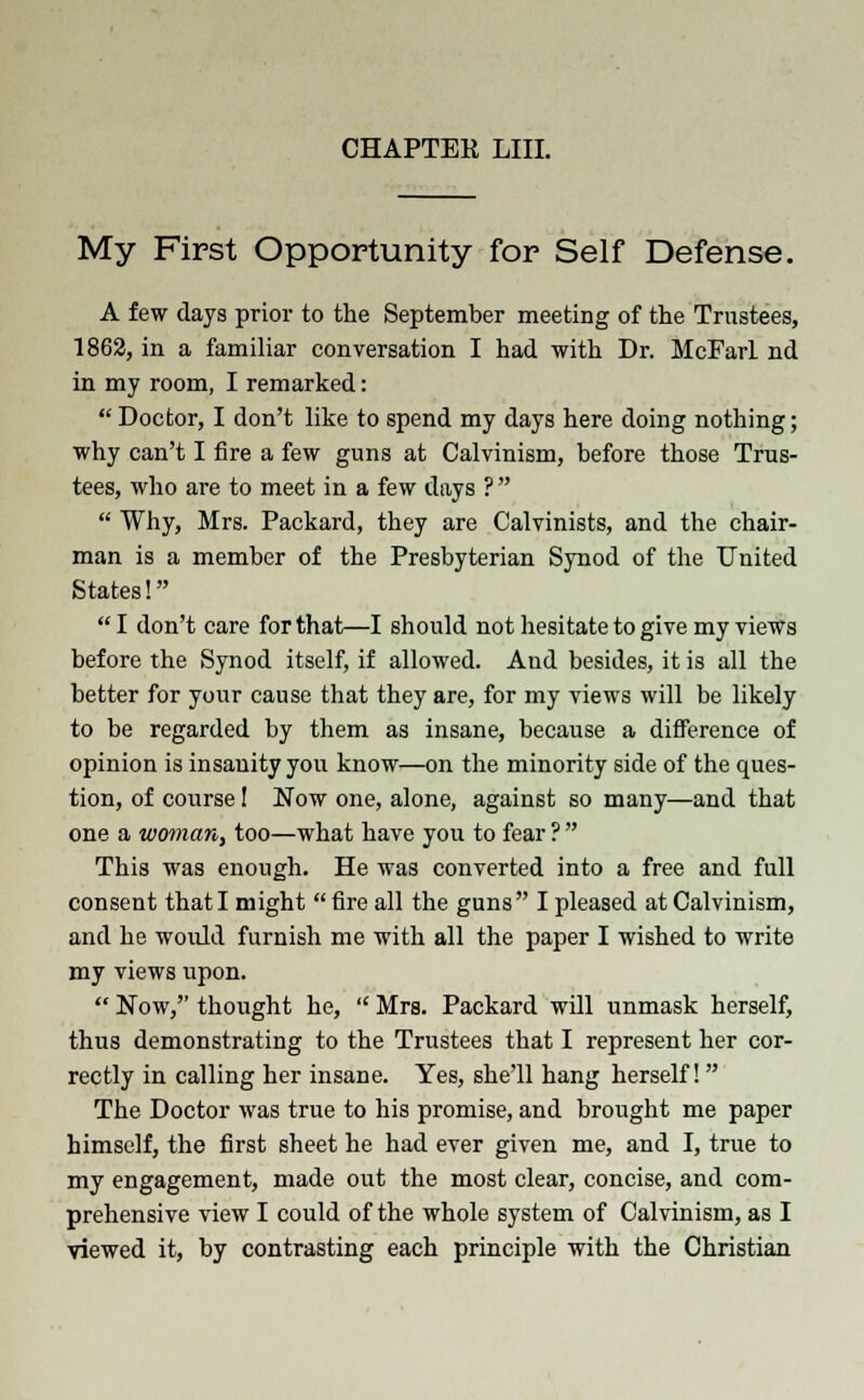 My First Opportunity for Self Defense. A few days prior to the September meeting of the Trustees, 1862, in a familiar conversation I had with Dr. McFarl nd in my room, I remarked:  Doctor, I don't like to spend my days here doing nothing; why can't I fire a few guns at Calvinism, before those Trus- tees, who are to meet in a few days ?   Why, Mrs. Packard, they are Calvinists, and the chair- man is a member of the Presbyterian Synod of the United States! I don't care for that—I should not hesitate to give my views before the Synod itself, if allowed. Aud besides, it is all the better for your cause that they are, for my views will be likely to be regarded by them as insane, because a difference of opinion is insanity you know—on the minority side of the ques- tion, of course I Now one, alone, against so many—and that one a woman, too—what have you to fear ?  This was enough. He was converted into a free and full consent that I might  fire all the guns I pleased at Calvinism, and he would furnish me with all the paper I wished to write my views upon.  Now, thought he,  Mrs. Packard will unmask herself, thus demonstrating to the Trustees that I represent her cor- rectly in calling her insane. Yes, she'll hang herself! The Doctor was true to his promise, and brought me paper himself, the first sheet he had ever given me, and I, true to my engagement, made out the most clear, concise, and com- prehensive view I could of the whole system of Calvinism, as I viewed it, by contrasting each principle with the Christian