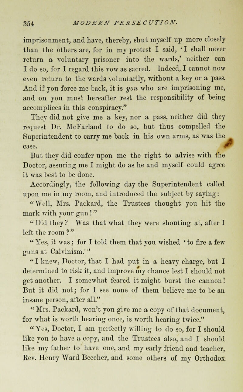 imprisonment, and have, thereby, shut myself up more closely than the others are, for in my protest I said, ' I shall never return a voluntary prisoner into the wards,' neither can I do so, for I regard this vow as sacred. Indeed, I cannot now even return to the wards voluntarily, without a key or a pass. And if you force me back, it is you who are imprisoning me, and on you musi hereafter rest the responsibility of being accomplices in this conspiracy. They did not give me a key, nor a pass, neither did they request Dr. McFarland to do so, but thus compelled the Superintendent to carry me back in his own arms, as was the case. But they did confer upon me the right to advise with the Doctor, assuring me I might do as he and myself could agree it was best to be done. Accordingly, the following day the Superintendent called upon me in my room, and introduced the subject by saying: Well, Mrs. Packard, the Trustees thought you hit the mark with your gun !  '•'Did they? Was that what they were shouting at, after I left the room ?  Yes, it was; for I told them that you wished ' to fire a few guns at Calvinism.'  I knew, Doctor, that I had put in a heavy charge, but I determined to risk it, and improve my chance lest I should not get another. I somewhat feared it might burst the cannon! But it did not; for I see none of them believe me to be an insane person, after all.  Mrs. Packard, won't you give me a copy of that document, for what is worth hearing once, is worth hearing twice. Yes, Doctor, I am perfectly willing to do so, for I should like you to have a copy, and the Trustees also, and I should like my father to have one, and my early friend and teacher, Rev. Henry Ward Beecher, and some others of my Orthodox
