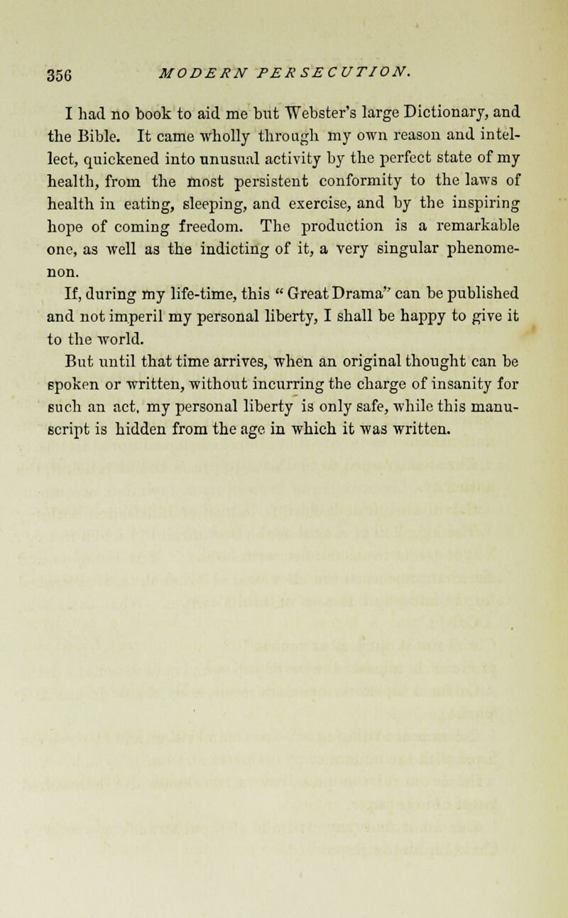 I had no book to aid me but Webster's large Dictionary, and the Bible. It came wholly through my own reason and intel- lect, quickened into unusual activity by the perfect state of my health, from the most persistent conformity to the laws of health in eating, sleeping, and exercise, and by the inspiring hope of coming freedom. The production is a remarkable one, as well as the indicting of it, a very singular phenome- non. If, during my life-time, this  Great Drama can be published and not imperil my personal liberty, I shall be happy to give it to the world. But until that time arrives, when an original thought can be spoken or written, without incurring the charge of insanity for such an act. my personal liberty is only safe, while this manu- script is bidden from the age in which it was written.