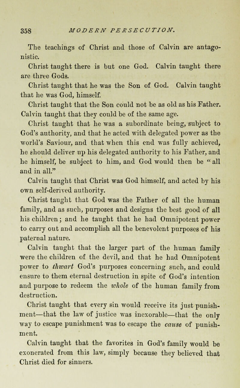 The teachings of Christ and those of Calvin are antago- nistic. Christ taught there is but one God. Calvin taught there are three Gods. Christ taught that he was the Son of God. Calvin taught that he was God, himself. Christ taught that the Son could not be as old as his Father. Calvin taught that they could be of the same age. Christ taught that he was a subordinate being, subject to God's authority, and that he acted with delegated power as the world's Saviour, and that when this end was fully achieved, he should deliver up his delegated authority to his Father, and he himself, be subject to him, and God would then be all and in all. Calvin taught that Christ was God himself, and acted by his own self-derived authority. Christ taught that God was the Father of all the human family, and as such, purposes and designs the best good of all his children; and he taught that he had Omnipotent power to carry out and accomplish all the benevolent purposes of his paternal nature. Calvin taught that the larger part of the human family were the children of the devil, and that he had Omnipotent power to ihivart God's purposes concerning such, and could ensure to them eternal destruction in spite of God's intention and purpose to redeem the whole of the human family from destruction. Christ taught that every sin would receive its just punish- ment—that the law of justice was inexorable—that the only way to escape punishment was to escape the cause of punish- ment. Calvin taught that the favorites in God's family would be exonerated from this law, simply because they believed that Christ died for sinners.