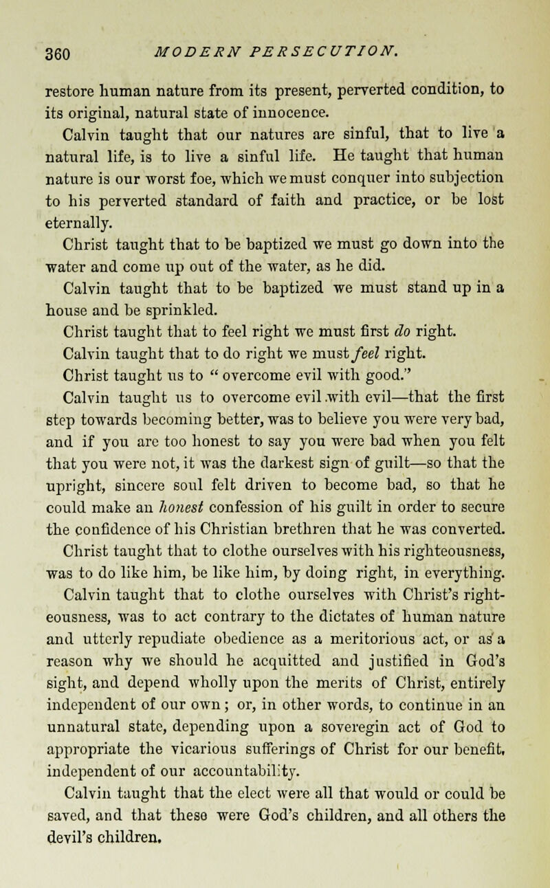 restore human nature from its present, perverted condition, to its original, natural state of innocence. Calvin taught that our natures are sinful, that to live a natural life, is to live a sinful life. He taught that human nature is our worst foe, which we must conquer into subjection to his perverted standard of faith and practice, or be lost eternally. Christ taught that to be baptized we must go down into the water and come up out of the water, as he did. Calvin taught that to be baptized we must stand up in a house and be sprinkled. Christ taught that to feel right we must first do right. Calvin taught that to do right we must feel right. Christ taught us to  overcome evil with good. Calvin taught its to overcome evil with evil—that the first step towards becoming better, was to believe you were very bad, and if you are too honest to say you were bad when you felt that you were not, it was the darkest sign of guilt—so that the upright, sincere soul felt driven to become bad, so that he could make an honest confession of his guilt in order to secure the confidence of his Christian brethren that he was converted. Christ taught that to clothe ourselves with his righteousness, was to do like him, be like him, by doing right, in everything. Calvin taught that to clothe ourselves with Christ's right- eousness, was to act contrary to the dictates of human nature and utterly repudiate obedience as a meritorious act, or as'a reason why we should he acquitted and justified in God's sight, and depend wholly upon the merits of Christ, entirely independent of our own; or, in other words, to continue in an unnatural state, depending upon a soveregin act of God to appropriate the vicarious sufferings of Christ for our benefit, independent of our accountability. Calvin taught that the elect were all that would or could be saved, and that these were God's children, and all others the devil's children.