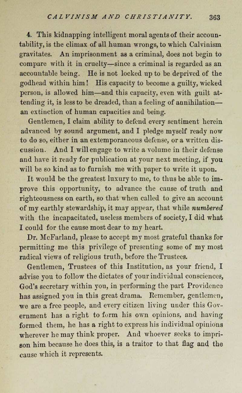 4. This kidnapping intelligent moral agents of their accoun- tability, is the climax of all human wrongs, to which Calvinism gravitates. An imprisonment as a criminal, does not begin to compare with it in cruelty—since a criminal is regarded as an accountable being. He is not locked up to be deprived of the godhead within him! His capacity to become a guilty, wicked person, is allowed him—and this capacity, even with guilt at- tending it, is less to be dreaded, than a feeling of annihilation— an extinction of human capacities and being. Gentlemen, I claim ability to defend every sentiment herein advanced by sound argument, and I pledge myself ready now to do so, either in an extemporaneous defense, or a written dis- cussion. And I will engage to write a volume in their defense and have it ready for publication at your next meeting, if you will be so kind as to furnish me with paper to write it upon. It would be the greatest luxury to me, to thus be able to im- prove this opportunity, to advance the cause of truth and righteousness on earth, so that when called to give an account of my earthly stewardship, it may appear, that while numbered with the incapacitated, useless members of society, I did what I could for the cause most dear to my heart. Dr. McFarland, please to accept my most grateful thanks for permitting me this privilege of presenting some of my most radical views of religious truth, before the Trustees. Gentlemen, Trustees of this Institution, as your friend, I advise you to follow the dictates of your individual consciences, God's secretary within you, in performing the part Providence has assigned you in this great drama. Remember, gentlemen, we are a free people, and every citizen living under this Gov- ernment has a right to form his own opinions, and having formed them, he has a right to express his individual opinions wherever he may think proper. And whoever seeks to impri- Bon him because he does this, is a traitor to that flag and the cause which it represents.