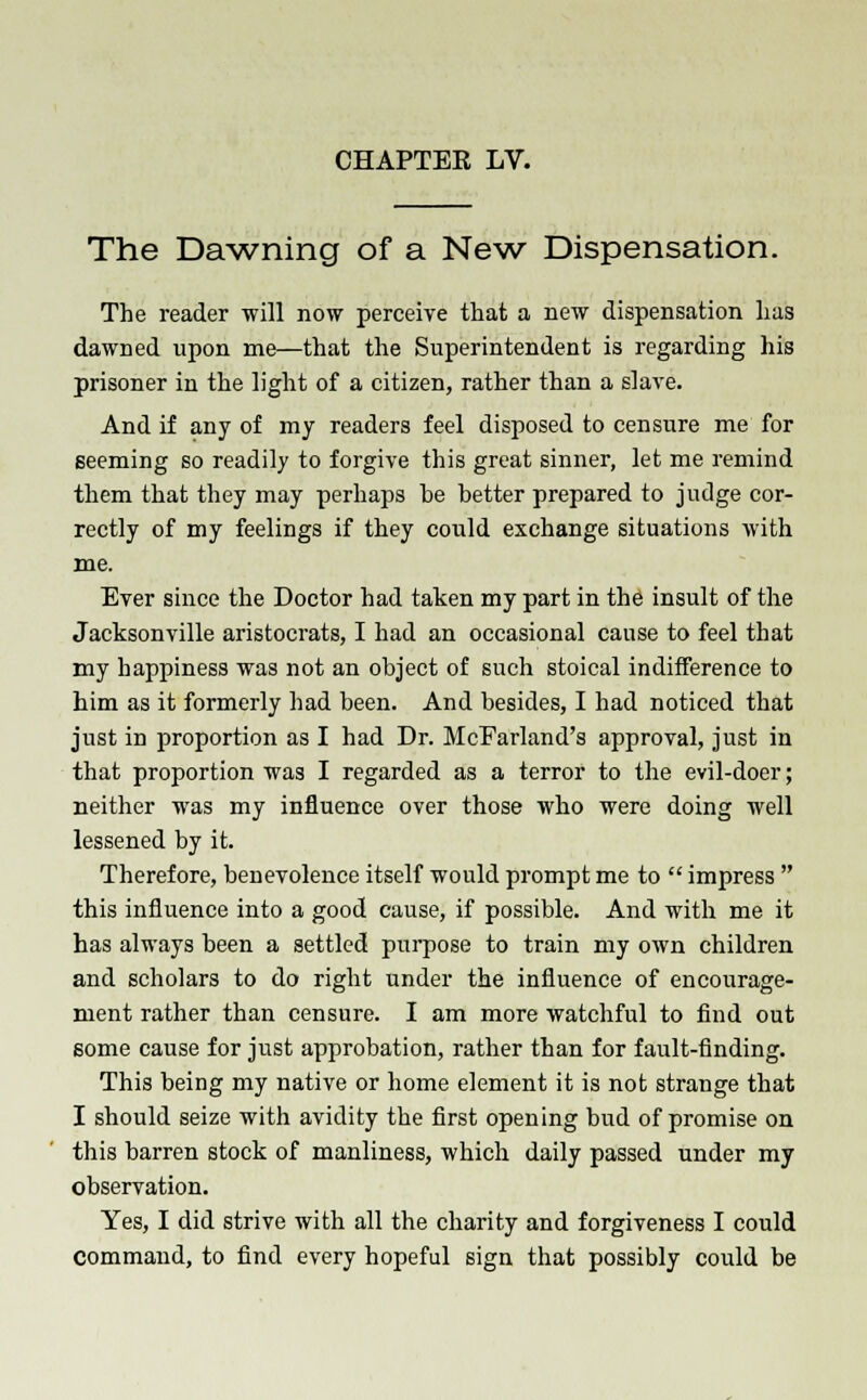 The Dawning of a New Dispensation. The reader will now perceive that a new dispensation has dawned upon me—that the Superintendent is regarding his prisoner in the light of a citizen, rather than a slave. And if any of my readers feel disposed to censure me for seeming so readily to forgive this great sinner, let me remind them that they may perhaps be better prepared to judge cor- rectly of my feelings if they could exchange situations with me. Ever since the Doctor had taken my part in the insult of the Jacksonville aristocrats, I had an occasional cause to feel that my happiness was not an object of such stoical indifference to him as it formerly had been. And besides, I had noticed that just in proportion as I had Dr. McFarland's approval, just in that proportion was I regarded as a terror to the evil-doer; neither was my influence over those who were doing well lessened by it. Therefore, benevolence itself would prompt me to  impress  this influence into a good cause, if possible. And with me it has always been a settled purpose to train my own children and scholars to do right under the influence of encourage- ment rather than censure. I am more watchful to find out some cause for just approbation, rather than for fault-finding. This being my native or home element it is not strange that I should seize with avidity the first opening bud of promise on this barren stock of manliness, which daily passed under my observation. Yes, I did strive with all the charity and forgiveness I could Command, to find every hopeful sign that possibly could be