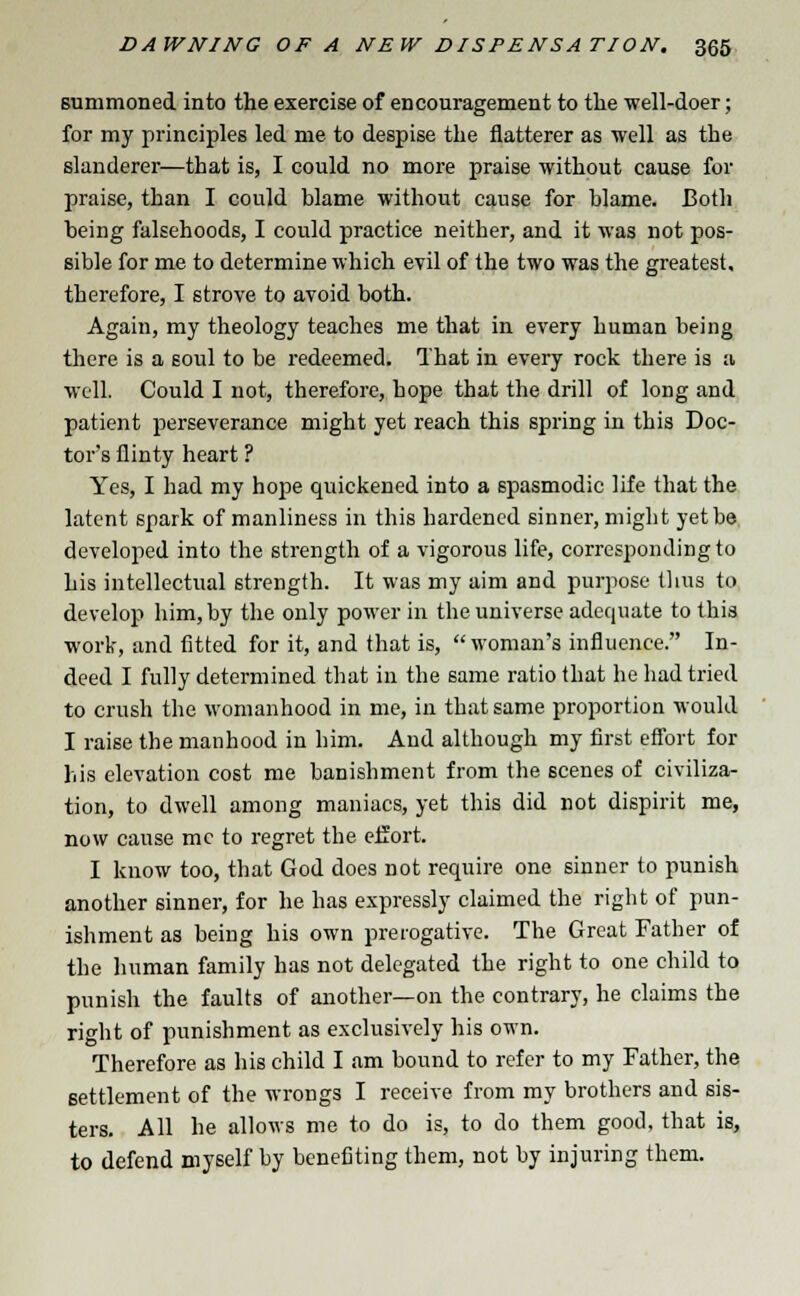 summoned into the exercise of encouragement to the well-doer; for my principles led me to despise the flatterer as well as the slanderer—that is, I could no more praise without cause for praise, than I could blame without cause for blame. Both being falsehoods, I could practice neither, and it was not pos- sible for me to determine which evil of the two was the greatest, therefore, I strove to avoid both. Again, my theology teaches me that in every human being there is a soul to be redeemed. That in every rock there is a well. Could I not, therefore, hope that the drill of long and patient perseverance might yet reach this spring in this Doc- tor's flinty heart ? Yes, I had my hope quickened into a spasmodic life that the latent spark of manliness in this hardened sinner, might yet be developed into the strength of a vigorous life, corresponding to his intellectual strength. It was my aim and purpose thus to develop him, by the only power in the universe adequate to this work, and fitted for it, and that is, woman's influence. In- deed I fully determined that in the same ratio that he had tried to crush the womanhood in me, in that same proportion would I raise the manhood in him. And although my first effort for his elevation cost me banishment from the scenes of civiliza- tion, to dwell among maniacs, yet this did not dispirit me, now cause me to regret the effort. I know too, that God does not require one sinner to punish another sinner, for he has expressly claimed the right of pun- ishment as being his own prerogative. The Great Father of the human family has not delegated the right to one child to punish the faults of another—on the contrary, he claims the right of punishment as exclusively his own. Therefore as his child I am bound to refer to my Father, the settlement of the wrongs I receive from my brothers and sis- ters. All he allows me to do is, to do them good, that is, to defend myself by benefiting them, not by injuring them.