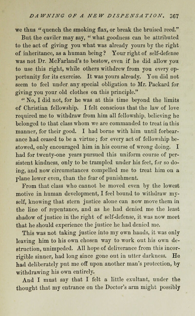 we thus  quench the smoking flax, or break the bruised reed. But the caviler may say,  what goodness can be attributed to the act of giving you what was already yours by the right of inheritance, as a human being ? Your right of self-defense was not Dr. McFarland's to bestow, even if he did allow you to use this right, while others withdrew from you every op- portunity for its exercise. It was yours already. You did not seem to feel under any special obligation to Mr. Packard for giving you your old clothes on this principle.  No, I did not, for he was at this time beyond the limits of Christian fellowship. I felt conscious that the law of love required me to withdraw from him all fellowship, believing he belonged to that class whom we are commanded to treat in this manner, for their good. I had borne with him until forbear- ance had ceased to be a virtue; for every act of fellowship be- stowed, only encouraged him in his course of wrong doing. I had for twenty-one years pursued this uniform course of per- sistent kindness, only to be trampled under his feet, for so do- ing, and now circumstances compelled me to treat him on a plane lower even, than the fear of punishment. From that class who cannot be moved even by the lowest motive in human development, I feel bound to withdraw my- self, knowing that stern justice alone can now move them in the line of repentance, and as he had denied me the least shadow of justice in the right of self-defense, it was now meet that he should experience the justice he had denied me. This was not taking justice into my own hands, it was only leaving him to his own chosen way to work out his own de- struction, unimpeded. All hope of deliverance from this incor- rigible sinner, had long since gone out in utter darkness. He had deliberately put me off upon another man's protection, by withdrawing his own entirely. And I must say that I felt a little exultant, under the thought that my entrance on the Doctor's arm might possibly