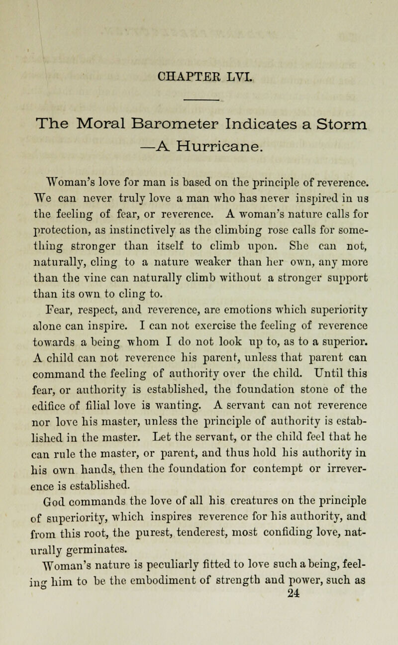 The Moral Barometer Indicates a Storm —A Hurricane. Woman's love for man is based on the principle of reverence. We can never truly love a man who has never inspired in ua the feeling of fear, or reverence. A woman's nature calls for protection, as instinctively as the climbing rose calls for some- thing stronger than itself to climb upon. She can not, naturally, cling to a nature weaker than her own, any more than the vine can naturally climb without a stronger support than its own to cling to. Fear, respect, and reverence, are emotions which superiority alone can inspire. I can not exercise the feeling of reverence towards a being whom I do not look up to, as to a superior. A child can not reverence his parent, unless that parent can command the feeling of authority over the child. Until this fear, or authority is established, the foundation stone of the edifice of filial love is wanting. A servant can not reverence nor love his master, unless the principle of authority is estab- lished in the master. Let the servant, or the child feel that he can rule the master, or parent, and thus hold his authority in his own hands, then the foundation for contempt or irrever- ence is established. God commands the love of all his creatures on the principle of superiority, which inspires reverence for his authority, and from this root, the purest, tenderest, most confiding love, nat- urally germinates. Woman's nature is peculiarly fitted to love such a being, feel- in' him to be the embodiment of strength and power, such as ° 24