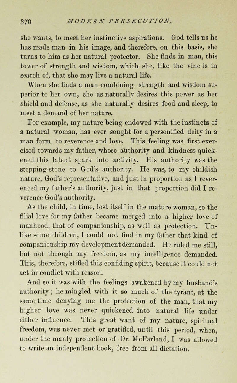 she wants, to meet her instinctive aspirations. God tells us he has made man in his image, and therefore, on this basis, she turns to him as her natural protector. She finds in man, this tower of strength and wisdom, which she, like the vine is in search of, that she may live a natural life. When she finds a man combining strength and wisdom su- perior to her own, she as naturally desires this power as her shield and defense, as she naturally desires food and sleep, to meet a demand of her nature. For example, my nature being endowed with the instincts of a natural woman, has ever sought for a personified deity in a man form, to reverence and love. This feeling was first exer- cised towards my father, whose authority and kindness quick- ened this latent spark into activity. His authority was the stepping-stone to God's authority. He was, to my childish nature, God's representative, and just in proportion as I rever- enced my father's authority, just in that proportion did I re- verence God's authority. As the child, in time, lost itself in the mature woman, so the filial love for my father became merged into a higher love of manhood, that of companionship, as well as protection. Un- like some children, I could not find in my father that kind of companionship my development demanded. He ruled me still, but not through my freedom, as my intelligence demanded. This, therefore, stifled this confiding spirit, because it could not act in conflict with reason. And so it was with the feelings awakened by my husband's authority; he mingled with it so much of the tyrant, at the same time denying me the protection of the man, that my higher love was never quickened into natural life under either influence. This great want of my nature, spiritual freedom, was never met or gratified, until this period, when, under the manly protection of Dr. McFarland, I was allowed to write an independent book, free from all dictation.
