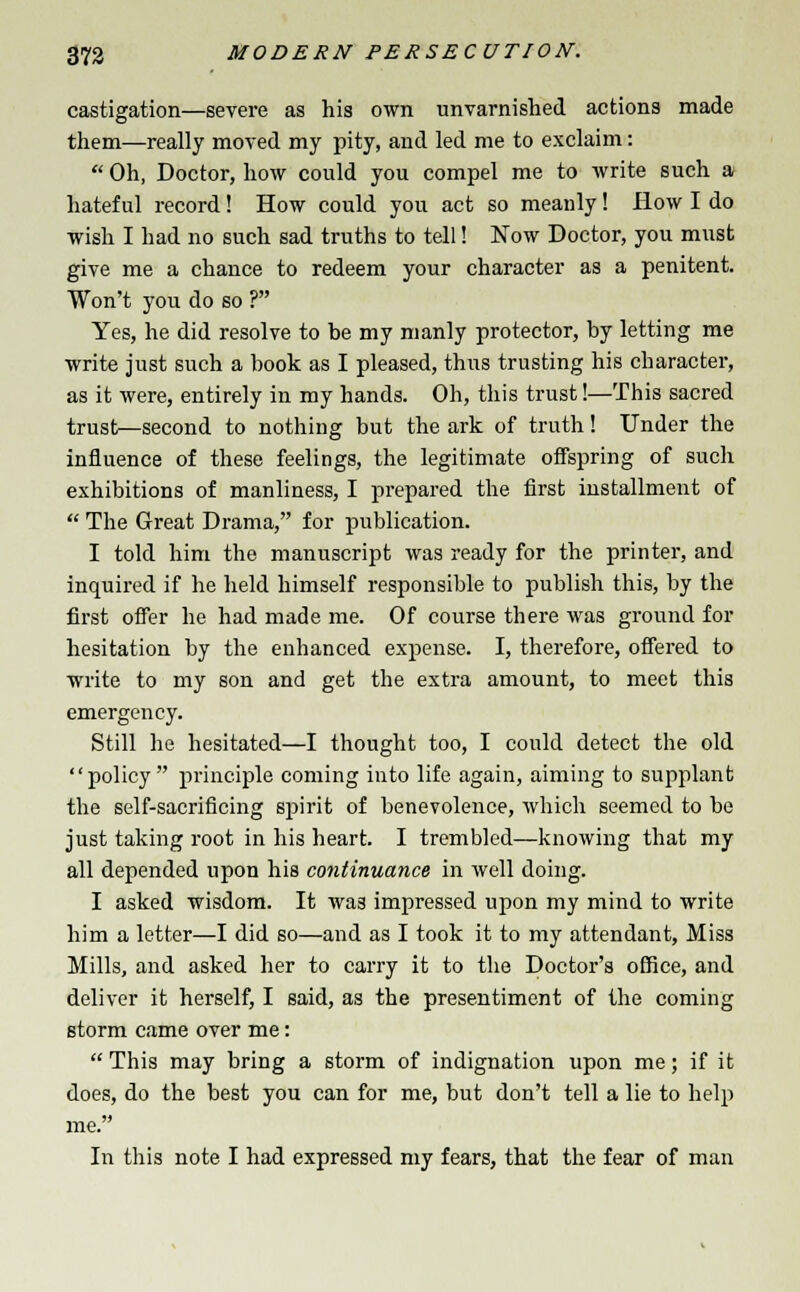 castigation—severe as his own unvarnished actions made them—really moved my pity, and led me to exclaim:  Oh, Doctor, how could you compel me to write such a hateful record! How could you act so meanly! How I do wish I had no such sad truths to tell! Now Doctor, you must give me a chance to redeem your character as a penitent. Won't you do so ? Yes, he did resolve to be my manly protector, by letting me write just such a book as I pleased, thus trusting his charactei', as it were, entirely in my hands. Oh, this trust!—This sacred trust—second to nothing but the ark of truth! Under the influence of these feelings, the legitimate offspring of such exhibitions of manliness, I prepared the first installment of  The Great Drama, for publication. I told him the manuscript was ready for the printer, and inquired if he held himself responsible to publish this, by the first offer he had made me. Of course there was ground for hesitation by the enhanced expense. I, therefore, offered to write to my son and get the extra amount, to meet this emergency. Still he hesitated—I thought too, I could detect the old policy principle coming into life again, aiming to supplant the self-sacrificing spirit of benevolence, which seemed to be just taking root in his heart. I trembled—knowing that my all depended upon his continuance in well doing. I asked wisdom. It was impressed upon my mind to write him a letter—I did so—and as I took it to my attendant, Miss Mills, and asked her to carry it to the Doctor's office, and deliver it herself, I said, as the presentiment of the coming storm came over me:  This may bring a storm of indignation upon me; if it does, do the best you can for me, but don't tell a lie to help me. In this note I had expressed my fears, that the fear of man