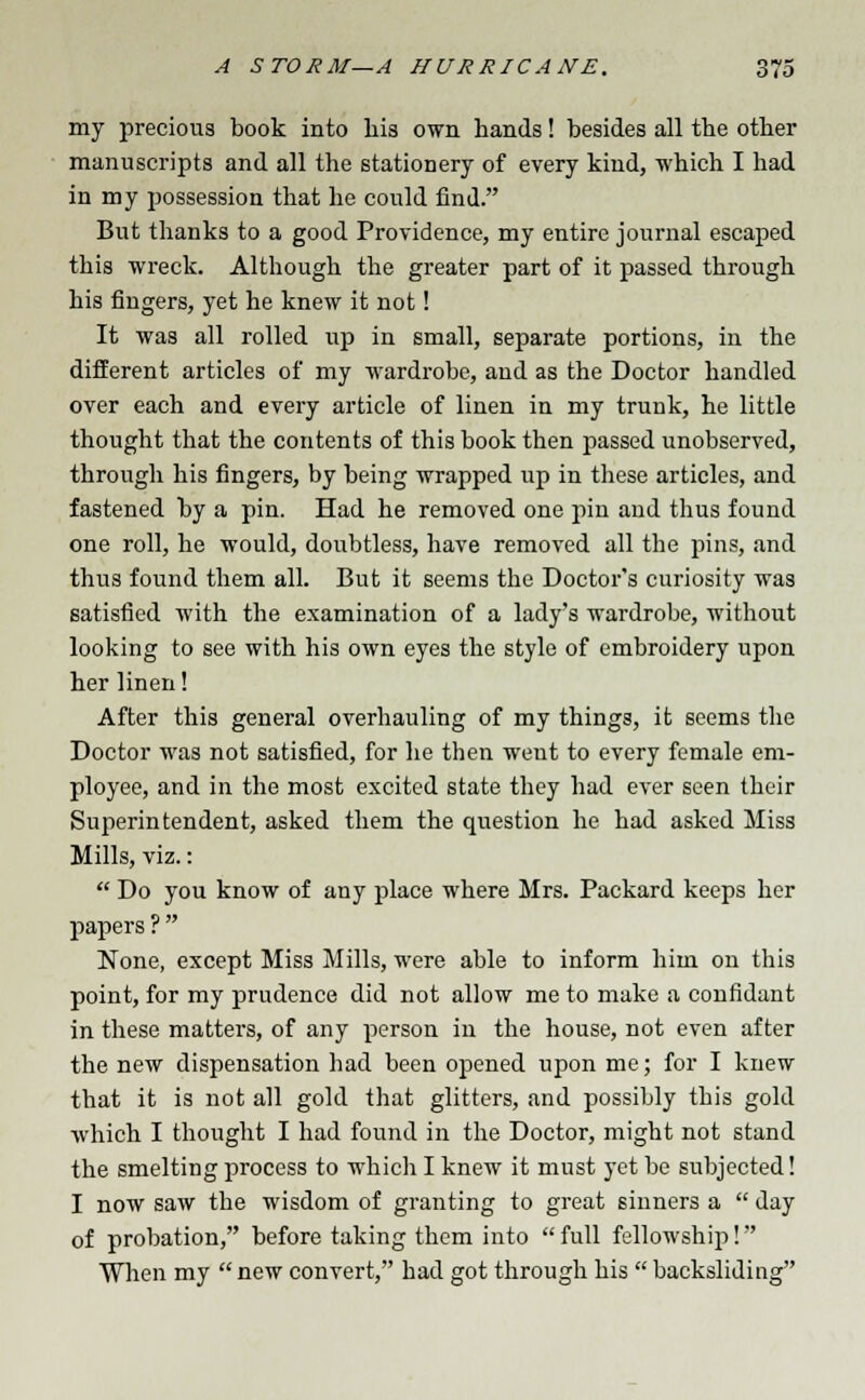 my precious book into his own hands! besides all the other manuscripts and all the stationery of every kind, which I had in my possession that he could find. But thanks to a good Providence, my entire journal escaped this wreck. Although the greater part of it passed through his fingers, yet he knew it not! It was all rolled up in small, separate portions, in the different articles of my wardrobe, and as the Doctor handled over each and every article of linen in my trunk, he little thought that the contents of this book then passed unobserved, through his fingers, by being wrapped up in these articles, and fastened by a pin. Had he removed one pin and tbus found one roll, he would, doubtless, have removed all the pins, and thus found them all. But it seems the Doctor's curiosity was satisfied with the examination of a lady's wardrobe, without looking to see with his own eyes the style of embroidery upon her linen! After this general overhauling of my things, it seems the Doctor was not satisfied, for he then weut to every female em- ployee, and in the most excited state they had ever seen their Superintendent, asked them the question he had asked Miss Mills, viz.:  Do you know of any place where Mrs. Packard keeps her papers ? None, except Miss Mills, were able to inform him on this point, for my prudence did not allow me to make a confidant in these matters, of any person in the house, not even after the new dispensation had been opened upon me; for I knew that it is not all gold that glitters, and possibly this gold which I thought I had found in the Doctor, might not stand the smelting process to which I knew it must yet be subjected! I now saw the wisdom of granting to great sinners a  day of probation, before taking them into full fellowship! When my  new convert, had got through his  backsliding